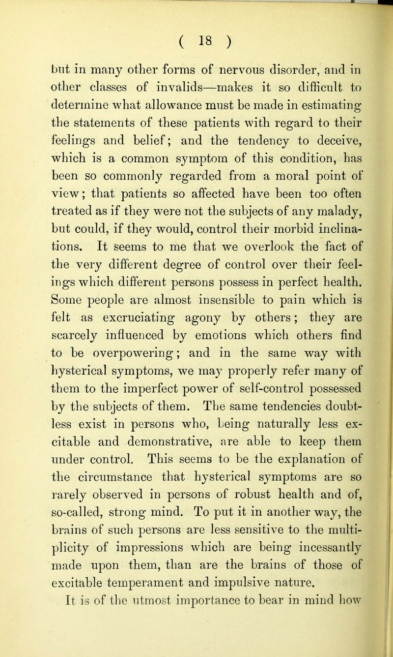 but in many other forms of nervous disorder, and in other classes of invalids—makes it so difficult to determine what allowance must be made in estimating the statements of these patients with regard to their feelings and belief; and the tendency to deceive, which is a common symptom of this condition, has been so commonly regarded from a moral point of view; that patients so affected have been too often treated as if they were not the subjects of any malady, but could, if they would, control their morbid inclina- tions. It seems to me that we overlook the fact of the very different degree of control over their feel- ings which different persons possess in perfect health. Some people are almost insensible to pain which is felt as excruciating agony by others; they are scarcely influenced by emotions which others And to be overpowering; and in the same way with hysterical symptoms, we may properly refer many of them to the imperfect power of self-control possessed by the subjects of them. The same tendencies doubt- less exist in persons who, being naturally less ex- citable and demonstrative, are able to keep them under control. This seems to be the explanation of the circumstance that hysterical symptoms are so rarely observed in persons of robust health and of, so-called, strong mind. To put it in another way, the brains of such persons are less sensitive to the multi- plicity of impressions which are being incessantly made upon them, than are the brains of those of excitable temperament and impulsive nature. It is of the utmost importance to bear in mind how