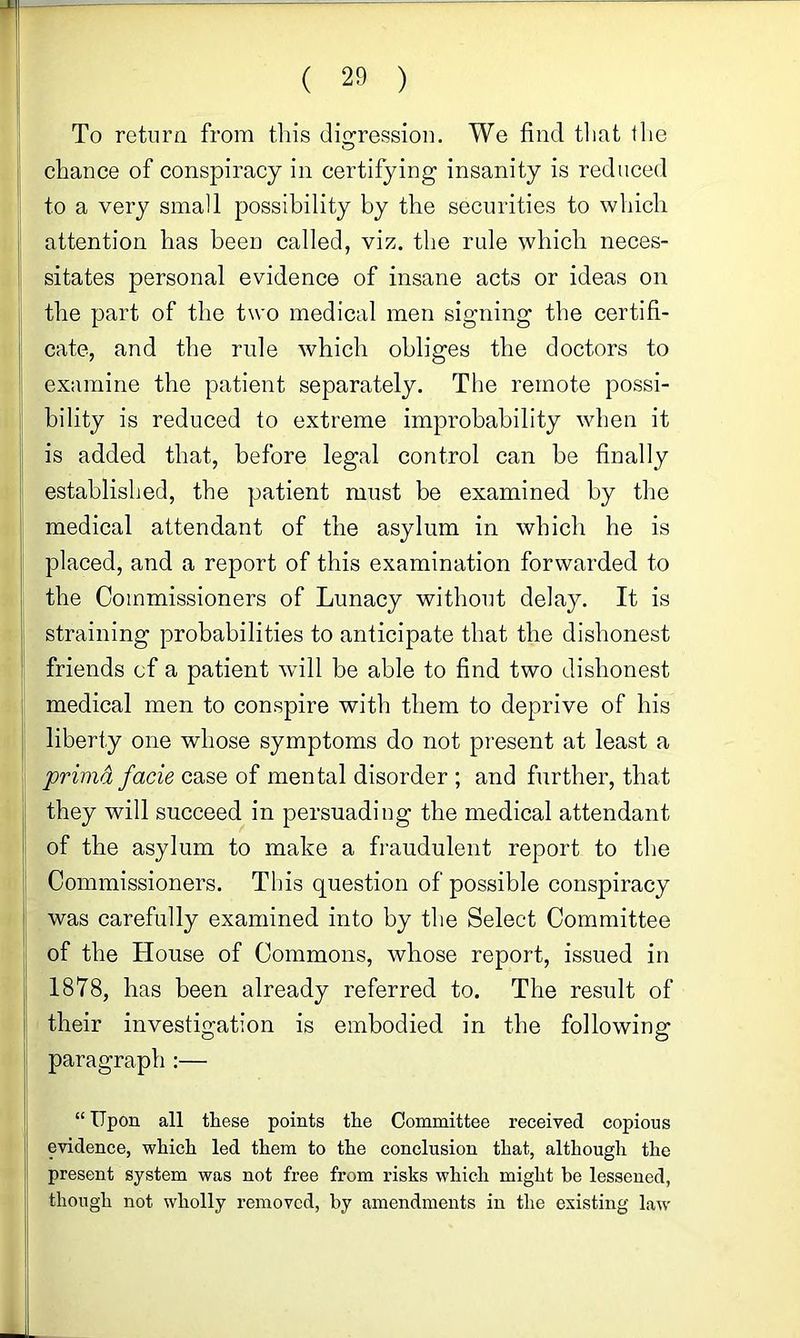 To return from tins digression. We find tlint the chance of conspiracy in certifying insanity is reduced to a very small possibility by the securities to which attention has been called, viz. the rule which neces- sitates personal evidence of insane acts or ideas on the part of the two medical men signing the certifi- cate, and the rule which obliges the doctors to examine the patient separately. The remote possi- bility is reduced to extreme improbability when it is added that, before legal control can be finally established, the patient must be examined by the medical attendant of the asylum in which he is placed, and a report of this examination forwarded to the Commissioners of Lunacy without delay. It is straining probabilities to anticipate that the dishonest friends cf a patient will be able to find two dishonest medical men to conspire with them to deprive of his liberty one whose symptoms do not present at least a primd facie case of mental disorder ; and further, that they will succeed in persuading the medical attendant of the asylum to make a fraudulent report to the Commissioners. This question of possible conspiracy was carefully examined into by the Select Committee of the House of Commons, whose report, issued in 1878, has been already referred to. The result of their investigation is embodied in the following paragraph :— “ Upon all these points the Committee received copious evidence, which led them to the conclusion that, although the present system was not free from risks which might be lessened, though not wholly removed, by amendments in the existing law