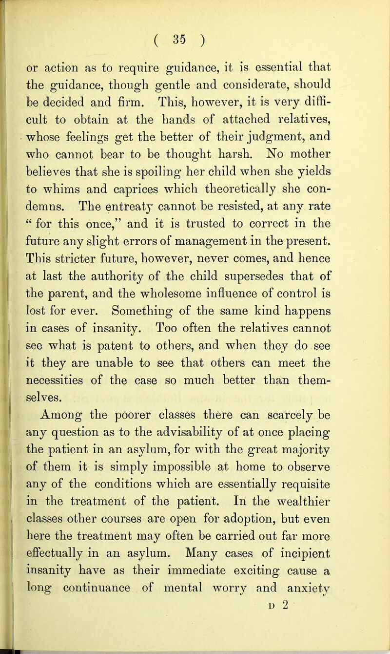 or action as to require guidance, it is essential that the guidance, though gentle and considerate, should be decided and firm. This, however, it is very diffi- cult to obtain at the hands of attached relatives, whose feelings get the better of their judgment, and who cannot bear to be thought harsh. No mother believes that she is spoiling her child when she yields to whims and caprices which theoretically she con- demns. The entreaty cannot be resisted, at any rate for this once,” and it is trusted to correct in the future any slight errors of management in the present. This stricter future, however, never comes, and hence at last the authority of the child supersedes that of the parent, and the wholesome influence of control is lost for ever. Something of the same kind happens in cases of insanity. Too often the relatives cannot see what is patent to others, and when they do see it they are unable to see that others can meet the necessities of the case so much better than them- selves. Among the poorer classes there can scarcely be any question as to the advisability of at once placing the patient in an asylum, for with the great majority of them it is simply impossible at home to observe i any of the conditions which are essentially requisite in the treatment of the patient. In the wealthier j classes other courses are open for adoption, but even ; here the treatment may often be carried out far more J effectually in an asylum. Many cases of incipient S insanity have as their immediate exciting cause a j long continuance of mental worry and anxiety I D 2 ii