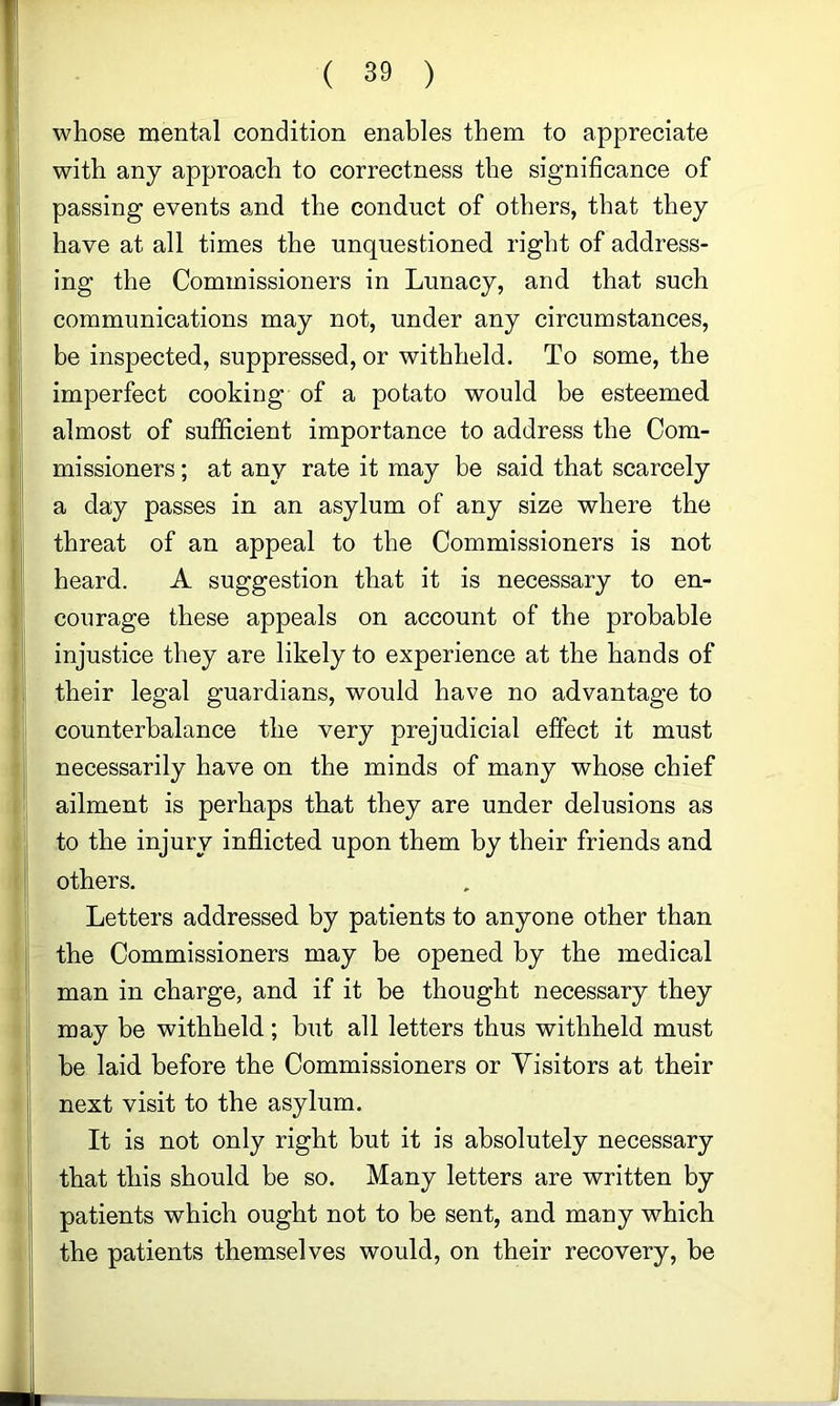 whose mental condition enables them to appreciate with any approach to correctness the significance of passing events and the conduct of others, that they have at all times the unquestioned right of address- ing the Commissioners in Lunacy, and that such communications may not, under any circumstances, be inspected, suppressed, or withheld. To some, the imperfect cooking of a potato would be esteemed almost of sufficient importance to address the Com- missioners ; at any rate it may be said that scarcely a day passes in an asylum of any size where the threat of an appeal to the Commissioners is not heard. A suggestion that it is necessary to en- courage these appeals on account of the probable injustice they are likely to experience at the hands of their legal guardians, would have no advantage to counterbalance the very prejudicial effect it must necessarily have on the minds of many whose chief ailment is perhaps that they are under delusions as to the injury inflicted upon them by their friends and others. Letters addressed by patients to anyone other than the Commissioners may be opened by the medical man in charge, and if it be thought necessary they may be withheld; but all letters thus withheld must be laid before the Commissioners or Visitors at their next visit to the asylum. It is not only right but it is absolutely necessary that this should be so. Many letters are written by patients which ought not to be sent, and many which the patients themselves would, on their recovery, be