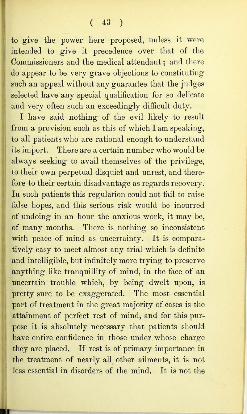 to give the power here proposed, unless it were intended to give it precedence over that of the Commissioners and the medical attendant; and there do appear to be very grave objections to constituting such an appeal without any guarantee that the judges selected have any special qualification for so delicate and very often such an exceedingly difficult duty. I have said nothing of the evil likely to result from a provision such as this of which I am speaking, to all patients who are rational enough to understand its import. There are a certain number who would be always seeking to avail themselves of the privilege, to their own perpetual disquiet and unrest, and there- fore to their certain disadvantage as regards recovery. In such patients this regulation could not fail to raise false hopes, and this serious risk would be incurred of undoing in an hour the anxious work, it may be, of many months. There is nothing so inconsistent with peace of mind as uncertainty. It is compara- tively easy to meet almost any trial which is definite and intelligible, but infinitely more trying to preserve anything like tranquillity of mind, in the face of an uncertain trouble which, by being dwelt upon, is pretty sure to be exaggerated. The most essential part of treatment in the great majority of cases is the attainment of perfect rest of mind, and for this pur- pose it is absolutely necessary that patients should have entire confidence in those under whose charge they are placed. If rest is of primary importance in the treatment of nearly all other ailments, it is not less essential in disorders of the mind. It is not the r