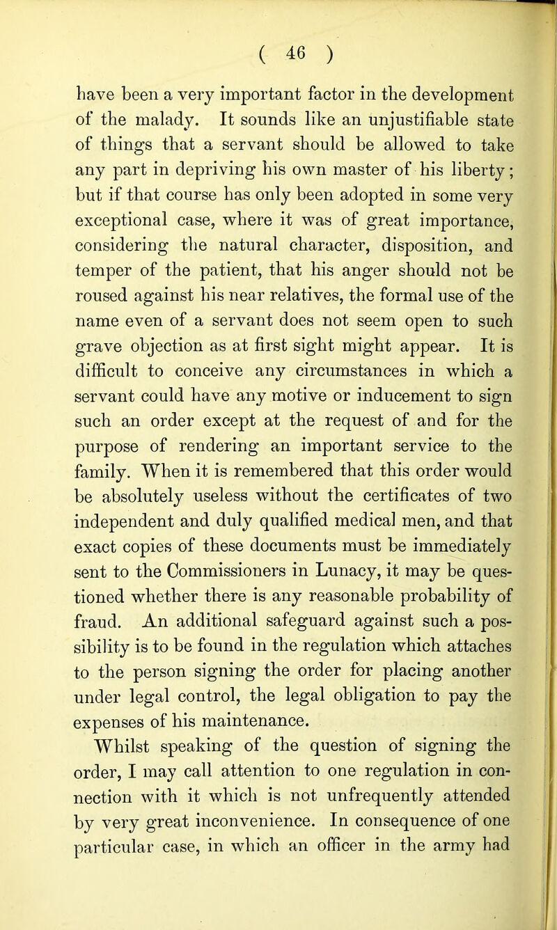 have been a very important factor in the development of the malady. It sounds like an unjustifiable state of things that a servant should be allowed to take any part in depriving his own master of his liberty; but if that course has only been adopted in some very exceptional case, where it was of great importance, considering the natural character, disposition, and temper of the patient, that his anger should not be roused against his near relatives, the formal use of the name even of a servant does not seem open to such grave objection as at first sight might appear. It is difficult to conceive any circumstances in which a servant could have any motive or inducement to sign such an order except at the request of and for the purpose of rendering an important service to the family. When it is remembered that this order would be absolutely useless without the certificates of two independent and duly qualified medical men, and that exact copies of these documents must be immediately sent to the Commissioners in Lunacy, it may be ques- tioned whether there is any reasonable probability of fraud. An additional safeguard against such a pos- sibility is to be found in the regulation which attaches to the person signing the order for placing another under legal control, the legal obligation to pay the expenses of his maintenance. Whilst speaking of the question of signing the order, I may call attention to one regulation in con- nection with it which is not unfrequently attended by very great inconvenience. In consequence of one particular case, in which an officer in the army had