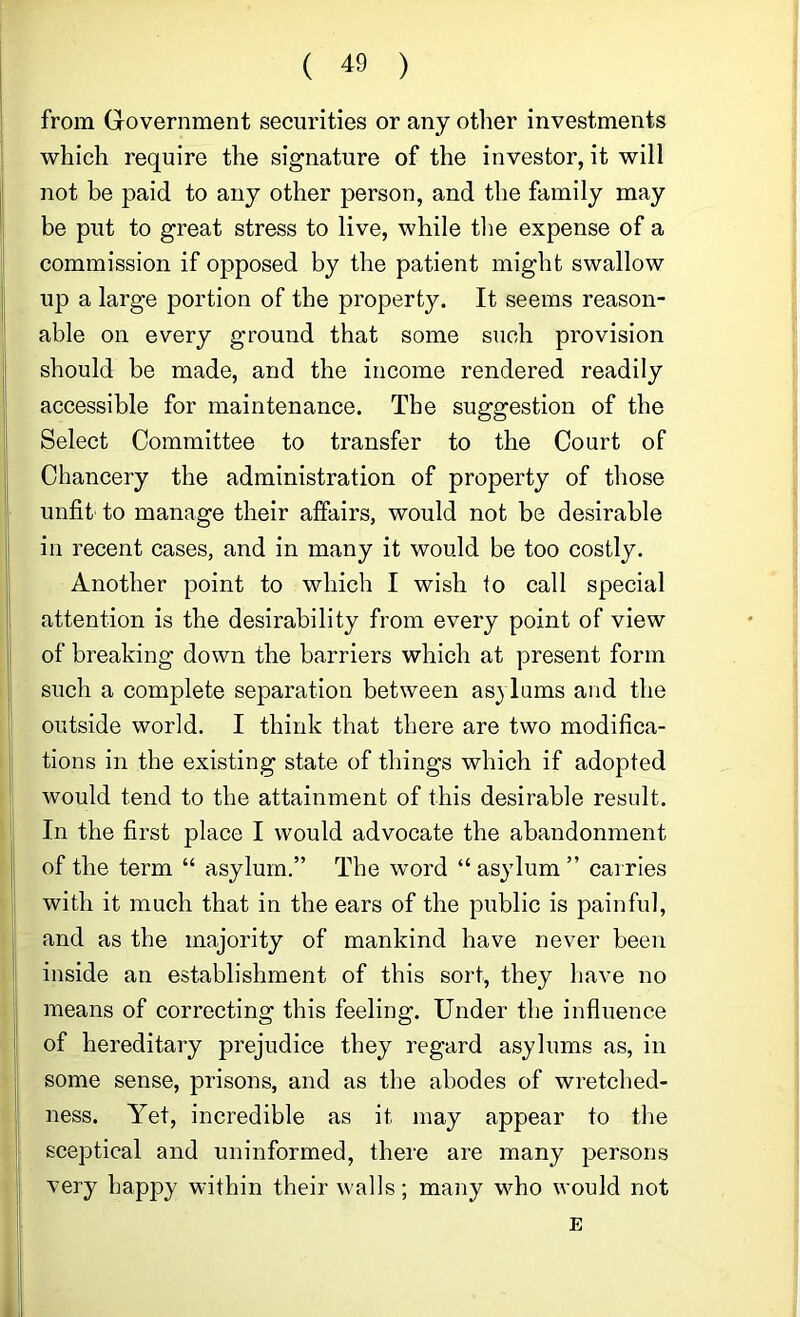 from Government securities or any otlier investments which require the signature of the investor, it will not be paid to any other person, and the family may be put to great stress to live, while the expense of a commission if opposed by the patient might swallow up a large portion of the property. It seems reason- able on every ground that some such provision should be made, and the income rendered readily accessible for maintenance. The suggestion of the Select Committee to transfer to the Court of Chancery the administration of property of those unfit to manage their affairs, would not be desirable in recent cases, and in many it would be too costly. Another point to which I wish to call special attention is the desirability from every point of view of breaking down the barriers which at present form such a complete separation between as^ Inms and the outside world. I think that there are two modifica- tions in the existing state of things which if adopted would tend to the attainment of this desirable result. In the first place I would advocate the abandonment of the term “ asylum.” The word “ asylum ” carries with it much that in the ears of the public is painful, and as the majority of mankind have never been inside an establishment of this sort, they have no means of correcting this feeling. Under the influence of hereditary prejudice they regard asylums as, in some sense, prisons, and as the abodes of wretched- ness. Yet, incredible as it may appear to the sceptical and uninformed, there are many persons very happy within their walls; many who would not E