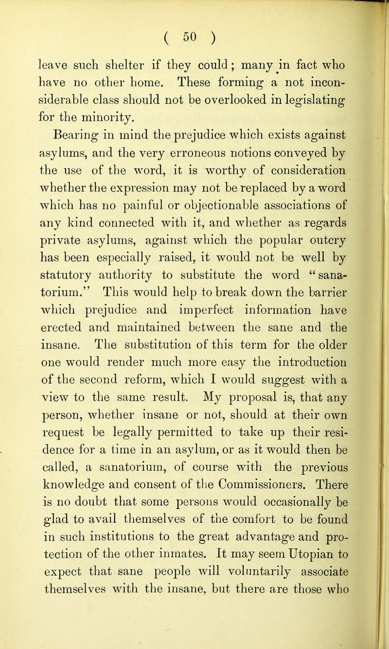 leave such shelter if they could ; many in fact who have no other home. These forming a not incon- siderable class should not be overlooked in legislating for the minority. Bearing in mind the prejudice which exists against asylums, and the very erroneous notions conveyed by the use of the word, it is worthy of consideration whether the expression may not be replaced by a word which has no painful or objectionable associations of any kind connected with it, and whether as regards private asylums, against which the popular outcry has been especially raised, it would not be well by statutory authority to substitute the word “ sana- torium.” This would help to break down the barrier which prejudice and imperfect information have erected and maintained between the sane and the insane. The substitution of this term for the older one would render much more easy the introduction of the second reform, which I would suggest with a view to the same result. My proposal is, that any person, whether insane or not, should at their own request be legally permitted to take up their resi- dence for a time in an asylum, or as it would then be called, a sanatorium, of course with the previous knowledge and consent of tlie Commissioners. There is no doubt that some persons would occasionally be glad to avail themselves of the comfort to be found in such institutions to the great advantage and pro- tection of the other inmates. It may seem Utopian to expect that sane people will voluntarily associate themselves with the insane, but there are those who