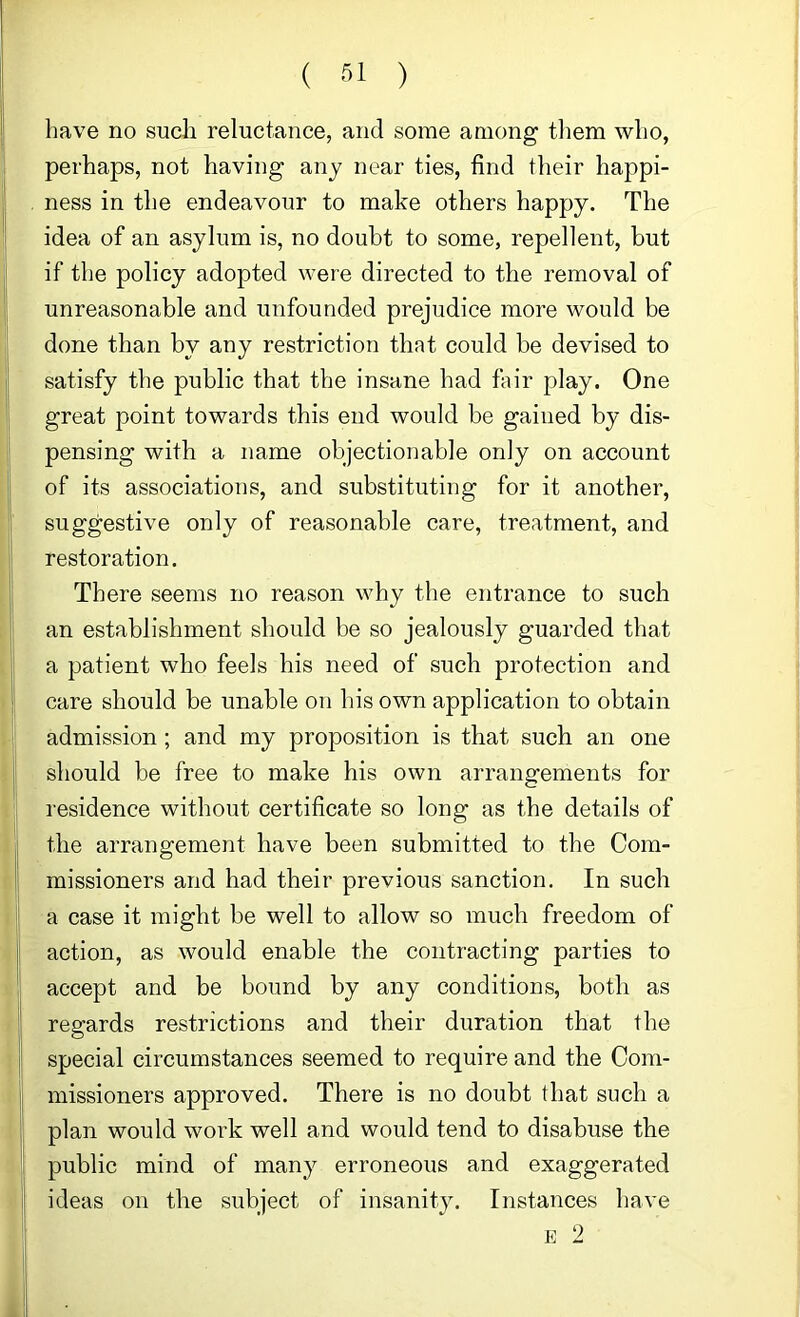 ( ) have no sucli reluctance, and some among tliem who, perhaps, not having any near ties, find their happi- ness in the endeavour to make others happy. The idea of an asylum is, no doubt to some, repellent, but if the policy adopted were directed to the removal of unreasonable and unfounded prejudice more would be done than by any restriction that could be devised to satisfy the public that the insane had fair play. One great point towards this end would be gained by dis- pensing with a name objectionable only on account of its associations, and substituting for it another, suggestive only of reasonable care, treatment, and restoration. There seems no reason why the entrance to such an establishment should be so jealously guarded that a patient who feels his need of such protection and care should be unable on his own application to obtain admission ; and my proposition is that such an one should be free to make his own arrangements for residence without certificate so long as the details of the arrangement have been submitted to the Com- missioners and had their previous sanction. In such a case it might be well to allow so much freedom of action, as would enable the contracting parties to accept and be bound by any conditions, both as regards restrictions and their duration that the special circumstances seemed to require and the Com- missioners approved. There is no doubt that such a plan would work well and would tend to disabuse the public mind of many erroneous and exaggerated ideas on the subject of insanity. Instances have E 2