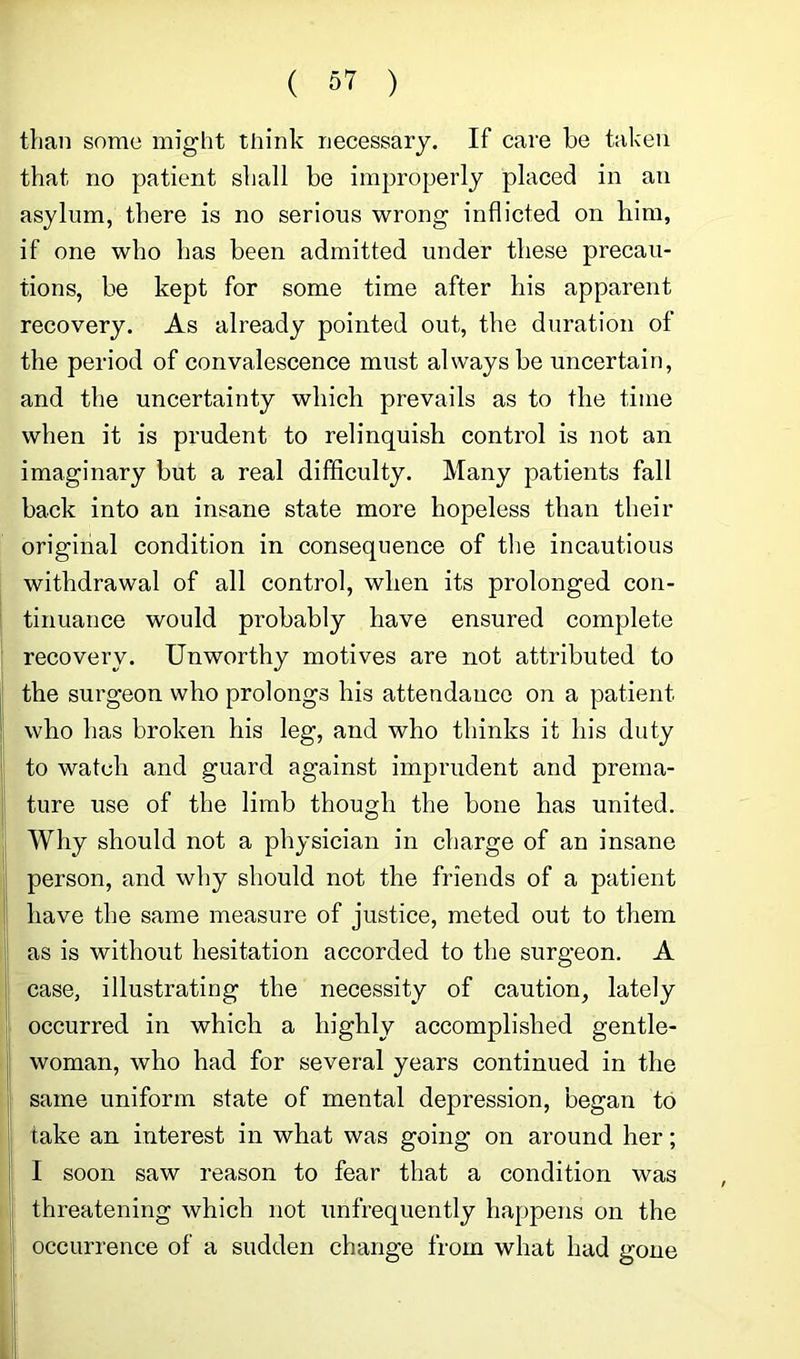 than some might think necessary. If care be taken that no patient shall be improperly placed in an asylum, there is no serious wrong inflicted on liim, if one who has been admitted under these precau- tions, be kept for some time after his apparent recovery. As already pointed out, the duration of the period of convalescence must always be uncertain, and the uncertainty which prevails as to the time when it is prudent to relinquish control is not an imaginary but a real difficulty. Many patients fall back into an insane state more hopeless than their original condition in consequence of tlie incautious withdrawal of all control, when its prolonged con- tinuance would probably have ensured complete recovery. Unworthy motives are not attributed to the surgeon who prolongs his attendance on a patient who has broken his leg, and who thinks it his duty to watch and guard against imprudent and prema- ture use of the limb though the bone has united. Why should not a physician in charge of an insane person, and why should not the friends of a patient have the same measure of justice, meted out to them as is without hesitation accorded to the surgeon. A case, illustrating the necessity of caution, lately occurred in which a highly accomplished gentle- woman, who had for several years continued in the same uniform state of mental depression, began to take an interest in what was going on around her; I soon saw reason to fear that a condition was threatening which not unfrequently happens on the occurrence of a sudden change from what had gone