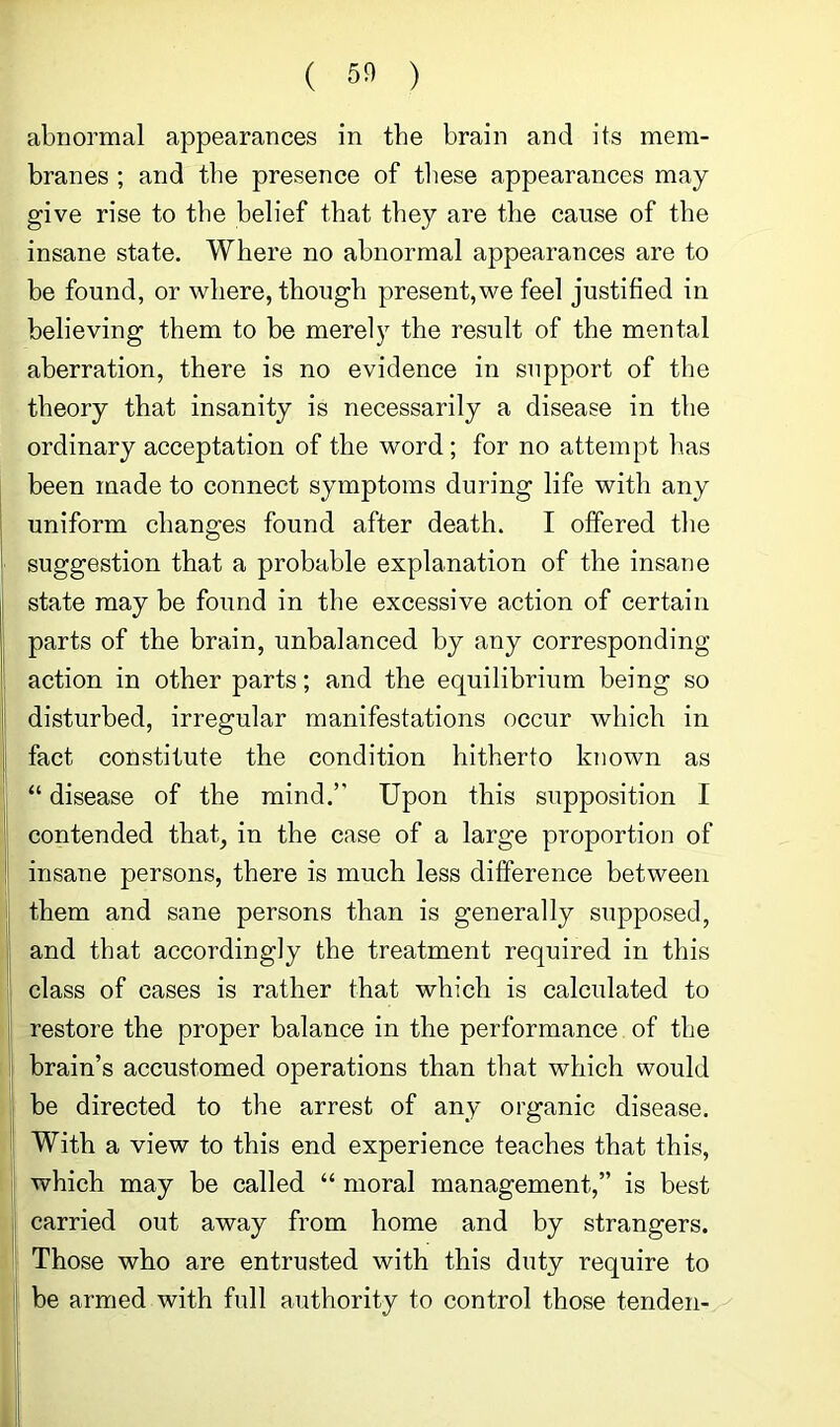 abnormal appearances in the brain and its mem- branes ; and the presence of tliese appearances may give rise to the belief that they are the cause of the insane state. Where no abnormal appearances are to be found, or where, though present, we feel justified in believing them to be merely the result of the mental aberration, there is no evidence in support of the theory that insanity is necessarily a disease in the ordinary acceptation of the word ; for no attempt has been made to connect symptoms during life with any uniform changes found after death. I offered the suggestion that a probable explanation of the insane state may be found in the excessive action of certain parts of the brain, unbalanced by any corresponding action in other parts; and the equilibrium being so disturbed, irregular manifestations occur which in fact constitute the condition hitherto known as “ disease of the mind.” Upon this supposition I contended that, in the case of a large proportion of insane persons, there is much less difference between them and sane persons than is generally supposed, and that accordingly the treatment required in this class of cases is rather that which is calculated to restore the proper balance in the performance of the brain’s accustomed operations than that which would be directed to the arrest of any organic disease. With a view to this end experience teaches that this, which may be called “ moral management,” is best carried out away from home and by strangers. Those who are entrusted with this duty require to be armed with full authority to control those tenden-