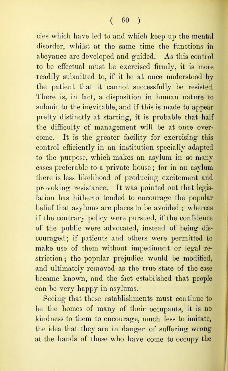 cies wliicli liave led to and wliicli keep up the mental disorder, whilst at the same time the functions in abeyance are developed and guided. As this control to he effectual must be exercised firmly, it is more readily submitted to, if it be at once understood by the patient that it cannot successfully be resisted. There is, in fact, a disposition in human nature to submit to the inevitable, and if this is made to appear pretty distinctly at starting, it is probable that half the difficulty of management will be at once over- come. It is the greater facility for exercising this control efficiently in an institution specially adapted to the purpose, which makes an asylum in so many cases preferable to a private house; for in an asylum there is less likelihood of producing excitement and provoking resistance. It was pointed out that legis- lation has hitherto tended to encourage the popular belief that asylums are places to be avoided ; whereas if the contrary policy were pursued, if the confidence of the public were advocated, instead of being dis- couraged ; if patients and others were permitted to make use of them without impediment or legal re- striction ; the popular prejudice would be modified, and ultimately reinoved as the true state of the case became known, and the fact established that people can be very happy in asylums. Seeing that these establishments must continue to be the homes of many of their occupants, it is no kindness to them to encourage, much less to imitate, the idea that they are in danger of suffering wrong at the hands of those who have come to occupy the