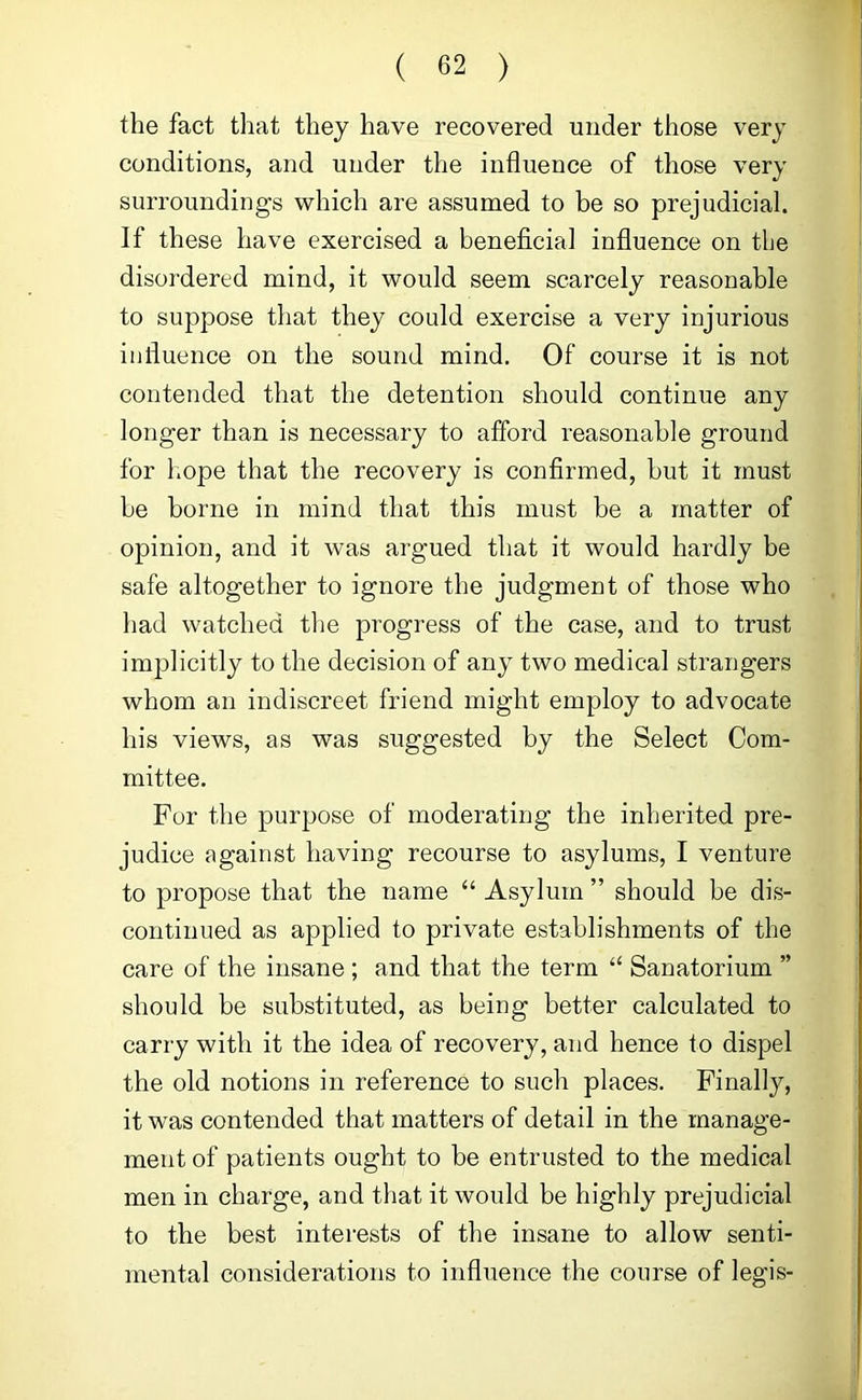 the fact that they have recovered under those very conditions, and under the influence of those very surroundings which are assumed to be so prejudicial. If these have exercised a beneficial infiuence on tbe disordered mind, it would seem scarcely reasonable to suppose that they could exercise a very injurious influence on the sound mind. Of course it is not contended that the detention should continue any longer than is necessary to afford reasonable ground for hope that the recovery is confirmed, but it must be borne in mind that this must be a matter of opinion, and it was argued that it would hardly be safe altogether to ignore the judgment of those who had watched the progress of the case, and to trust implicitly to the decision of any two medical strangers whom an indiscreet friend might employ to advocate his views, as was suggested by the Select Com- mittee. For the purpose of moderating the inherited pre- judice against having recourse to asylums, I venture to propose that the name “ Asylum ” should be dis- continued as applied to private establishments of the care of the insane ; and that the term ‘‘ Sanatorium ” should be substituted, as being better calculated to carry with it the idea of recovery, and hence to dispel the old notions in reference to such places. Finally, it was contended that matters of detail in the manage- ment of patients ought to be entrusted to the medical men in charge, and that it would be highly prejudicial to the best interests of the insane to allow senti- mental considerations to influence the course of legis-