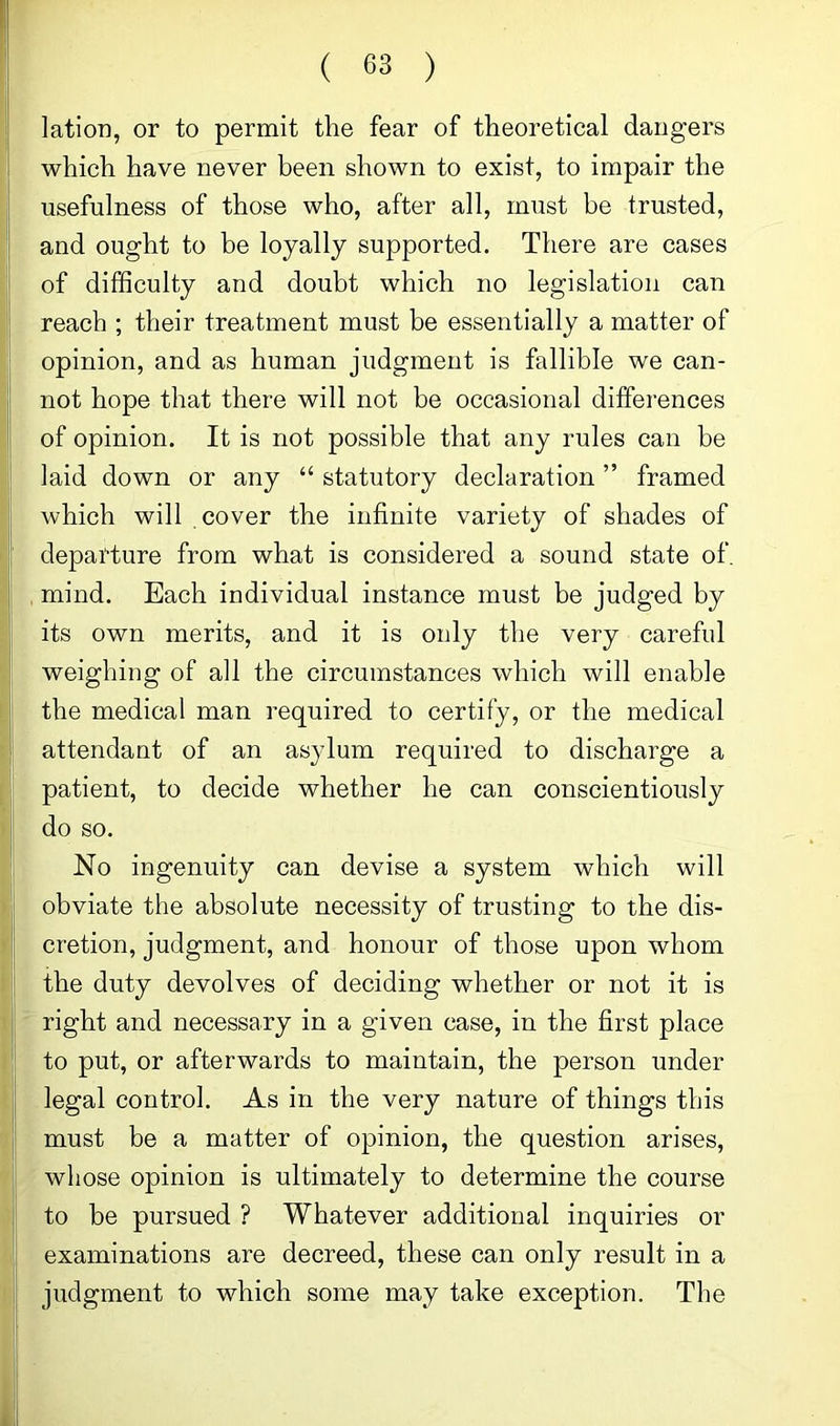 lation, or to permit the fear of theoretical dangers which have never been shown to exist, to impair the usefulness of those who, after all, must be trusted, and ought to be loyally supported. There are cases of difficulty and doubt which no legislation can reach ; their treatment must be essentially a matter of opinion, and as human judgment is fallible we can- not hope that there will not be occasional differences of opinion. It is not possible that any rules can be laid down or any “ statutory declaration ” framed which will cover the infinite variety of shades of departure from what is considered a sound state of. mind. Each individual instance must be judged by its own merits, and it is only the very careful weighing of all the circumstances which will enable the medical man required to certify, or the medical attendant of an asylum required to discharge a patient, to decide whether he can conscientiously do so. No ingenuity can devise a system which will obviate the absolute necessity of trusting to the dis- cretion, judgment, and honour of those upon whom the duty devolves of deciding whether or not it is right and necessary in a given case, in the first place to put, or afterwards to maintain, the person under legal control. As in the very nature of things this must be a matter of opinion, the question arises, whose opinion is ultimately to determine the course to be pursued ? Whatever additional inquiries or examinations are decreed, these can only result in a judgment to which some may take exception. The