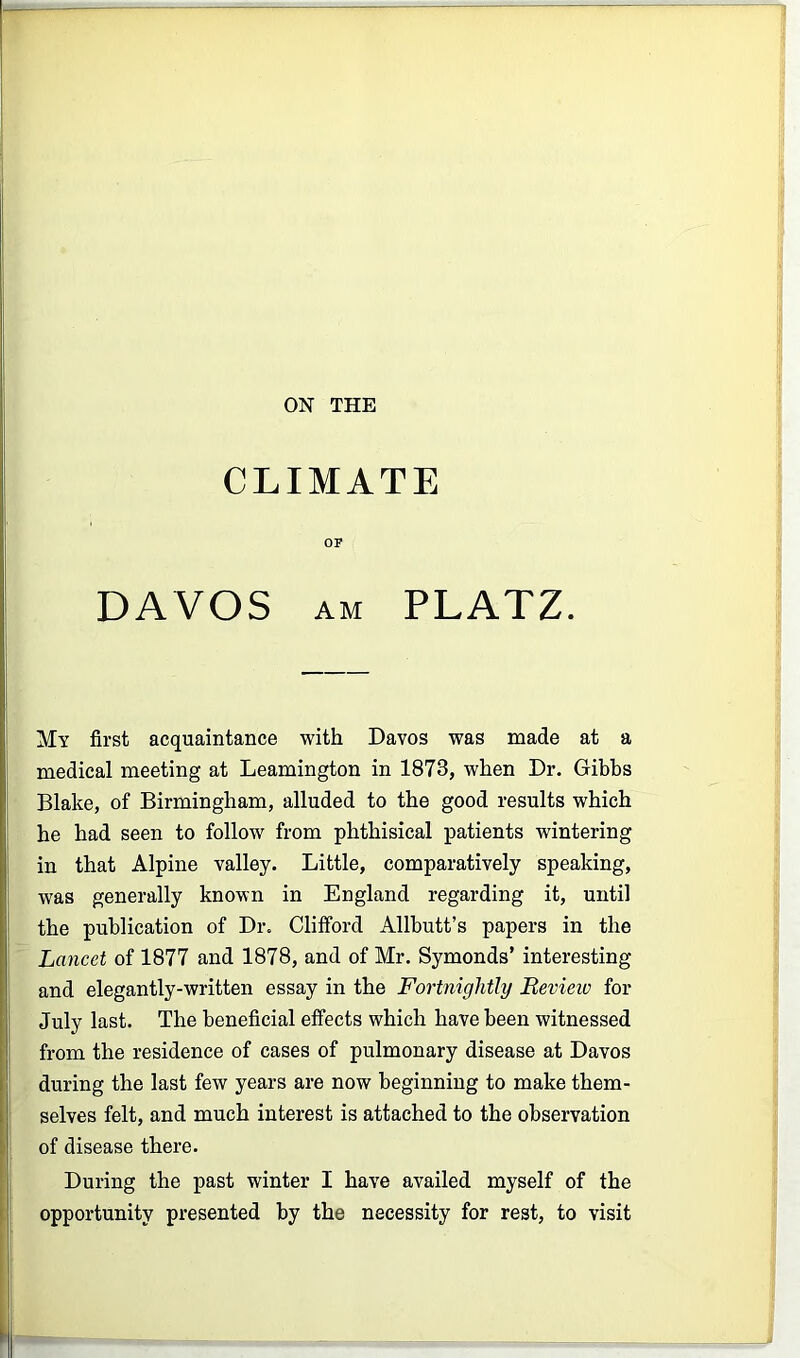 ON THE CLIMATE OF DAVOS AM PLATZ. My first acquaintance with Davos was made at a : medical meeting at Leamington in 1873, when Dr. Gibbs Blake, of Birmingham, alluded to the good results which he had seen to follow from phthisical patients wintering in that Alpine valley. Little, comparatively speaking, ; was generally known in England regarding it, until ‘ the publication of Dr. Clifford Allbutt’s papers in the Lancet of 1877 and 1878, and of Mr. Symonds’ interesting and elegantly-written essay in the Fortnightly Bevieio for I July last. The beneficial effects which have been witnessed from the residence of cases of pulmonary disease at Davos during the last few years are now beginning to make them- I selves felt, and much interest is attached to the observation I of disease there. During the past winter I have availed myself of the opportunity presented by the necessity for rest, to visit