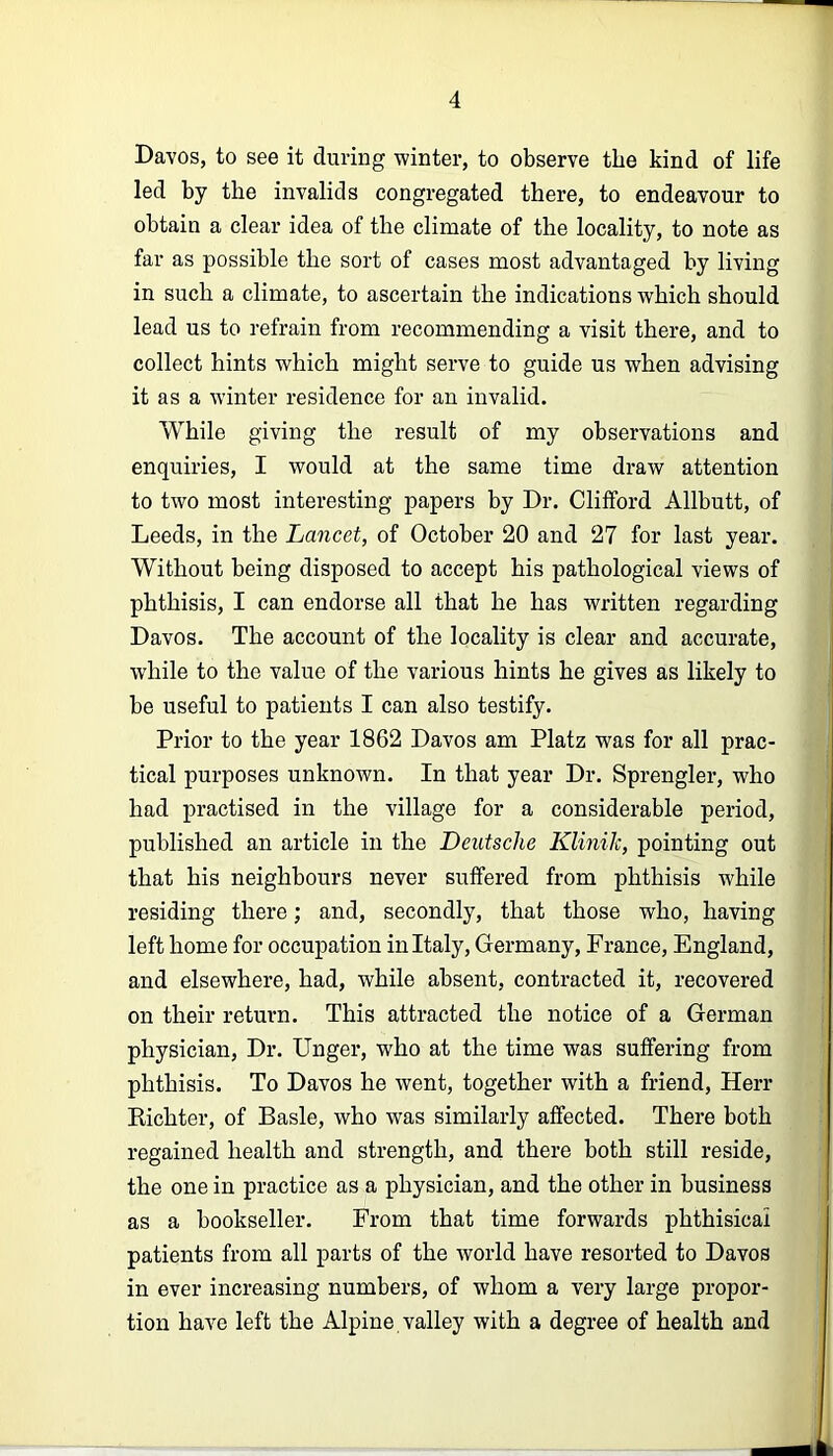 Davos, to see it during winter, to observe the kind of life led by the invalids congregated there, to endeavour to obtain a clear idea of the climate of the locality, to note as far as possible the sort of cases most advantaged by living in such a climate, to ascertain the indications which should lead us to refrain from recommending a visit there, and to collect hints which might serve to guide us when advising it as a winter residence for an invalid. While giving the result of my observations and enquiries, I would at the same time draw attention to two most interesting papers by Dr. Clifford Allbutt, of Leeds, in the Lancet, of October 20 and 27 for last year. Without being disposed to accept his pathological views of phthisis, I can endorse all that he has written regarding Davos. The account of the locality is clear and accurate, while to the value of the various hints he gives as likely to be useful to patients I can also testify. Prior to the year 1862 Davos am Platz was for all prac- tical purposes unknown. In that year Dr. Sprengler, who had practised in the village for a considerable period, published an article in the Deutsche Klinilc, pointing out that his neighbours never suffered from phthisis while residing there; and, secondly, that those who, having left home for occupation in Italy, Germany, France, England, and elsewhere, had, while absent, contracted it, recovered on their return. This attracted the notice of a German physician. Dr. Unger, who at the time was suffering from phthisis. To Davos he went, together with a friend, Herr Kichter, of Basle, who was similarly affected. There both regained health and strength, and there both still reside, the one in practice as a physician, and the other in business as a bookseller. From that time forwards phthisical patients from all parts of the world have resorted to Davos in ever increasing numbers, of whom a very large propor- tion have left the Alpine valley with a degree of health and