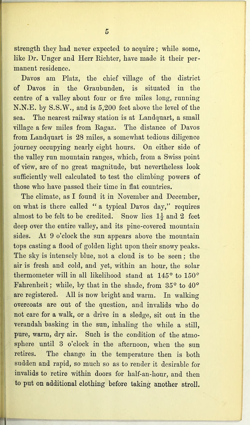 strength they had never expected to acquire; while some, like Dr. Unger and Herr Eichter, have made it their per- manent residence. Davos am Platz, the chief village of the district of Davos in the Graubunden, is situated in the centre of a valley about four or five miles long, running N.N.E. by S.S.W., and is 5,200 feet above the level of the sea. The nearest railway station is at Landquart, a small village a few miles from Eagaz. The distance of Davos from Landquart is 28 miles, a somewhat tedious diligence journey occupying nearly eight hours. On either side of the valley run mountain ranges, which, from a Swiss point of view, are of no great magnitude, but nevertheless look sufficiently well calculated to test the climbing powers of those who have passed their time in flat countries. The climate, as I found it in November and December, on what is there called “ a typical Davos day,” requires almost to be felt to he credited. Snow lies 1|- and 2 feet deep over the entire valley, and its pine-covered mountain sides. At 9 o’clock the sun appears above the mountain tops casting a flood of golden light upon their snowy peaks. The sky is intensely blue, not a cloud is to be seen; the air is fresh and cold, and yet, within an hour, the solar thermometer will in all likelihood stand at 145® to 150° Fahrenheit; while, by that in the shade, from 35° to 40° are registered. All is now bright and warm. In walking overcoats are out of the question, and invalids who do not care for a walk, or a drive in a sledge, sit out in the verandah basking in the sun, inhaling the while a still, pure, warm, dry air. Such is the condition of the atmo- sphere until 3 o’clock in the afternoon, when the sun retires. The change in the temperature then is both sudden and rapid, so much so as to render it desirable for invalids to retire within doors for half-an-hour, and then to put on additional clothing before taking another stroll.