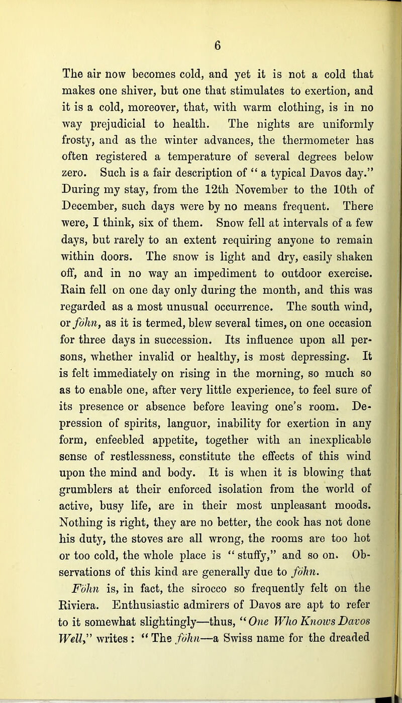 The air now becomes cold, and yet it is not a cold that makes one shiver, but one that stimulates to exertion, and it is a cold, moreover, that, with warm clothing, is in no way prejudicial to health. The nights are uniformly frosty, and as the winter advances, the thermometer has often registered a temperature of several degrees below zero. Such is a fair description of “ a typical Davos day.” During my stay, from the 12th November to the 10th of December, such days were by no means frequent. There were, I think, six of them. Snow fell at intervals of a few days, but rarely to an extent requiring anyone to remain within doors. The snow is light and dry, easily shaken off, and in no way an impediment to outdoor exercise. Eain fell on one day only during the month, and this was regarded as a most unusual occurrence. The south wind, or fohn, as it is termed, blew several times, on one occasion for three days in succession. Its influence upon all per- sons, whether invalid or healthy, is most depressing. It is felt immediately on rising in the morning, so much so as to enable one, after very little experience, to feel sure of its presence or absence before leaving one’s room. De- pression of spirits, languor, inability for exertion in any form, enfeebled appetite, together with an inexplicable sense of restlessness, constitute the effects of this wind upon the mind and body. It is when it is blowing that grumblers at their enforced isolation from the world of active, busy life, are in their most unpleasant moods. Nothing is right, they are no better, the cook has not done his duty, the stoves are all wrong, the rooms are too hot or too cold, the whole place is “ stuffy,” and so on. Ob- servations of this kind are generally due to fohn. Fohn is, in fact, the sirocco so frequently felt on the Kiviera. Enthusiastic admirers of Davos are apt to refer to it somewhat slightingly—thus, “ One Who Knoios Davos Well” writes : “ The fohn—a Swiss name for the dreaded