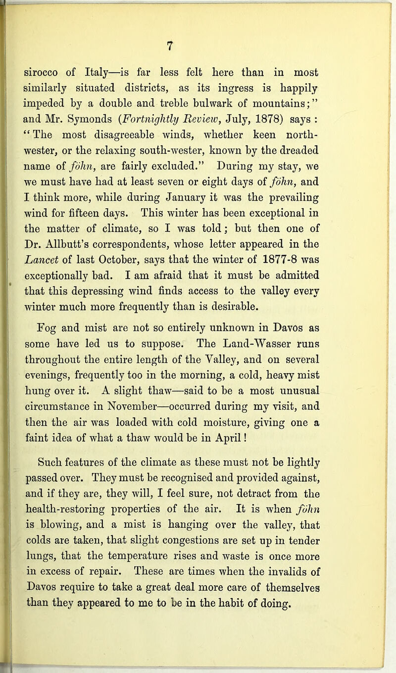 sirocco of Italy—is far less felt here than in most similarly situated districts, as its ingress is happily impeded by a double and treble bulwark of mountains;” and Mr. Symonds {Fortnightly Review, July, 1878) says : “ The most disagreeable winds, whether keen north- wester, or the relaxing south-wester, known by the dreaded name of fdJm, are fairly excluded.” During my stay, we we must have had at least seven or eight days of fohn, and I think more, while during January it was the prevailing wind for fifteen days. This winter has been exceptional in the matter of climate, so I was told; but then one of Dr. Allbutt’s correspondents, whose letter appeared in the Lancet of last October, says that the winter of 1877-8 was exceptionally bad. I am afraid that it must be admitted that this depressing wind finds access to the valley every winter much more frequently than is desirable. Fog and mist are not so entirely unknown in Davos as some have led us to suppose. The Land-Wasser runs throughout the entire length of the Valley, and on several evenings, frequently too in the morning, a cold, heavy mist hung over it. A slight thaw—said to be a most unusual circumstance in November—occurred during my visit, and then the air was loaded with cold moisture, giving one a faint idea of what a thaw would be in April! Such features of the climate as these must not be lightly passed over. They must be recognised and provided against, and if they are, they will, I feel sure, not detract from the health-restoring properties of the air. It is when film is blowing, and a mist is hanging over the valley, that colds are taken, that slight congestions are set up in tender lungs, that the temperature rises and waste is once more in excess of repair. These are times when the invalids of Davos require to take a great deal more care of themselves than they appeared to me to be in the habit of doing.