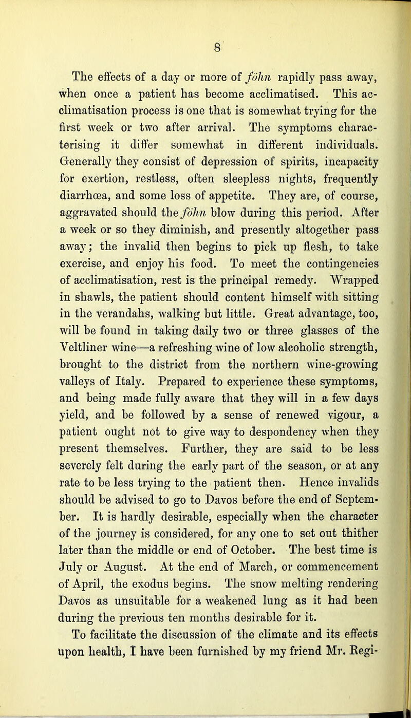 The effects of a day or more of fuhn rapidly pass away, when once a patient has become acclimatised. This ac- climatisation process is one that is somewhat trying for the first week or two after arrival. The symptoms charac- terising it differ somewhat in different individuals. Generally they consist of depression of spirits, incapacity for exertion, restless, often sleepless nights, frequently diarrhoea, and some loss of appetite. They are, of course, aggravated should the/o7m blow during this period. After a week or so they diminish, and presently altogether pass away; the invalid then begins to pick up flesh, to take exercise, and enjoy his food. To meet the contingencies of acclimatisation, rest is the principal remedy. Wrapped in shawls, the patient should content himself with sitting in the verandahs, walking but little. Great advantage, too, will be found in taking daily two or three glasses of the Veltliner wine—a refreshing wine of low alcoholic strength, brought to the district from the northern wine-growing valleys of Italy. Prepared to experience these symptoms, and being made fully aware that they will in a few days yield, and be followed by a sense of renewed vigour, a patient ought not to give way to despondency when they present themselves. Further, they are said to be less severely felt during the early part of the season, or at any rate to be less trying to the patient then. Hence invalids should be advised to go to Davos before the end of Septem- ber. It is hardly desirable, especially when the character of the journey is considered, for any one to set out thither later than the middle or end of October. The best time is July or August. At the end of March, or commencement of April, the exodus begins. The snow melting rendering Davos as unsuitable for a weakened lung as it had been during the previous ten months desirable for it. To facilitate the discussion of the climate and its effects Upon health, 1 have been furnished by my friend Mr. Kegi-