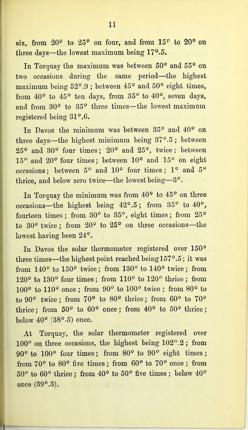 six, from 20® to 25® on four, and from 15® to 20® on three days—the lowest maximum being 17®.5. In Torquay the maximum was between 50® and 55® on two occasions during the same period—the highest maximum being 52°.9 ; between 45° and 50® eight times, from 40® to 45° ten days, from 35° to 40®, seven days, and from 30® to 35® three times—the lowest maximum registered being 31®.6. In Davos the minimum was between 35® and 40° on three days—the highest minimum being 37®-5 ; between 25® and 30® four times; 20® and 25®, twice; between 15® and 20® four times; between 10® and 15® on eight occasions; between 5® and 10® four times; 1® and 5® thrice, and below zero twice—the lowest being—3®. In Torquay the minimum was from 40® to 45® on three occasions—the highest being 42®.5; from 35® to 40®, fourteen times; from 30® to 35®, eight times; from 25® to 30® twice; from 20° to 25° on three occasions—the lowest having been 24®. In Davos the solar thermometer registered over 150® three times—the highest point reached being 157®.5'; it was from 140® to 150*’ twice; from 130° to 140® twice; from 120® to 130® four times; from 110® to 120® thrice; from 100® to 110® once ; from 90® to 100® twice ; from 80® to to 90® twice; from 70® to 80® thrice; from 60® to 70® thrice; from 50® to 60® once; from 40® to 50® thrice; below 40® (38®.5) once. At Torquay, the solar thermometer registered over 100® on three occasions, the highest being 102”.2 ; from 90® to 100® four times; from 80® to 90® eight times; from 70® to 80® five times; from 60® to 70® once; from 50® to 60® thrice; from 40® to 50® five times ; below 40® once (39®.3).