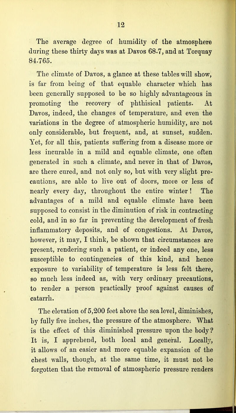 The average degree of humidity of the atmosphere during these thirty days was at Davos 68.7, and at Torquay 84.765. The climate of Davos, a glance at these tables will show, is far from being of that equable character which has been generally supposed to be so highly advantageous in promoting the recovery of phthisical patients. At Davos, indeed, the changes of temperature, and even the variations in the degree of atmospheric humidity, are not only considerable, but frequent, and, at sunset, sudden. Yet, for all this, patients suffering from a disease more or less incurable in a mild and equable climate, one often generated in such a climate, and never in that of Davos, are there cured, and not only so, but with very slight pre- cautions, are able to live out of doors, more or less of nearly every day, throughout the entire winter! The advantages of a mild and equable climate have been supposed to consist in the diminution of risk in contracting cold, and in so far in preventing the development of fresh inflammatory deposits, and of congestions. At Davos, however, it may, I think, be shown that circumstances are present, rendering such a patient, or indeed any one, less susceptible to contingencies of this kind, and hence exposure to variability of temperature is less felt there, so much less indeed as, with very ordinary precautions, to render a person practically proof against causes of catarrh. The elevation of 5,200 feet above the sea level, diminishes, by fully five inches, the pressure of the atmosphere; What is the effect of this diminished pressure upon the body ? It is, I apprehend, both local and general. Locally, it allows of an easier and more equable expansion of the chest walls, though, at the same time, it must not be forgotten that the removal of atmospheric pressure renders