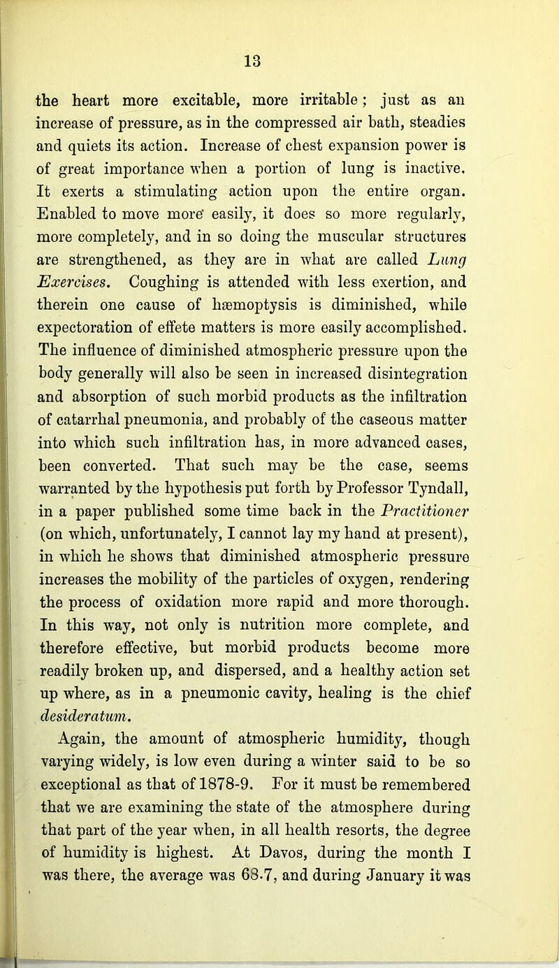 the heart more excitable, more irritable; just as aii increase of pressure, as in the compressed air bath, steadies and quiets its action. Increase of chest expansion power is of great importance when a portion of lung is inactive. It exerts a stimulating action upon the entire organ. Enabled to move more easily, it does so more regularly, more completely, and in so doing the muscular structures are strengthened, as they are in what are called Lung Exercises. Coughing is attended with less exertion, and therein one cause of haemoptysis is diminished, while expectoration of etfete matters is more easily accomplished. The influence of diminished atmospheric pressure upon the body generally will also be seen in increased disintegration and absorption of such morbid products as the infiltration of catarrhal pneumonia, and probably of the caseous matter into which such infiltration has, in more advanced cases, been converted. That such may be the case, seems warranted by the hypothesis put forth by Professor Tyndall, in a paper published some time back in the Practitioner (on which, unfortunately, I cannot lay my hand at present), in which he shows that diminished atmospheric pressure increases the mobility of the particles of oxygen, rendering the process of oxidation more rapid and more thorough. In this way, not only is nutrition more complete, and therefore effective, but morbid products become more readily broken up, and dispersed, and a healthy action set up where, as in a pneumonic cavity, healing is the chief desideratum. Again, the amount of atmospheric humidity, though varying widely, is low even during a winter said to be so exceptional as that of 1878-9. For it must be remembered that we are examining the state of the atmosphere during that part of the year when, in all health resorts, the degree of humidity is highest. At Davos, during the month I was there, the average was 68.7, and during January it was