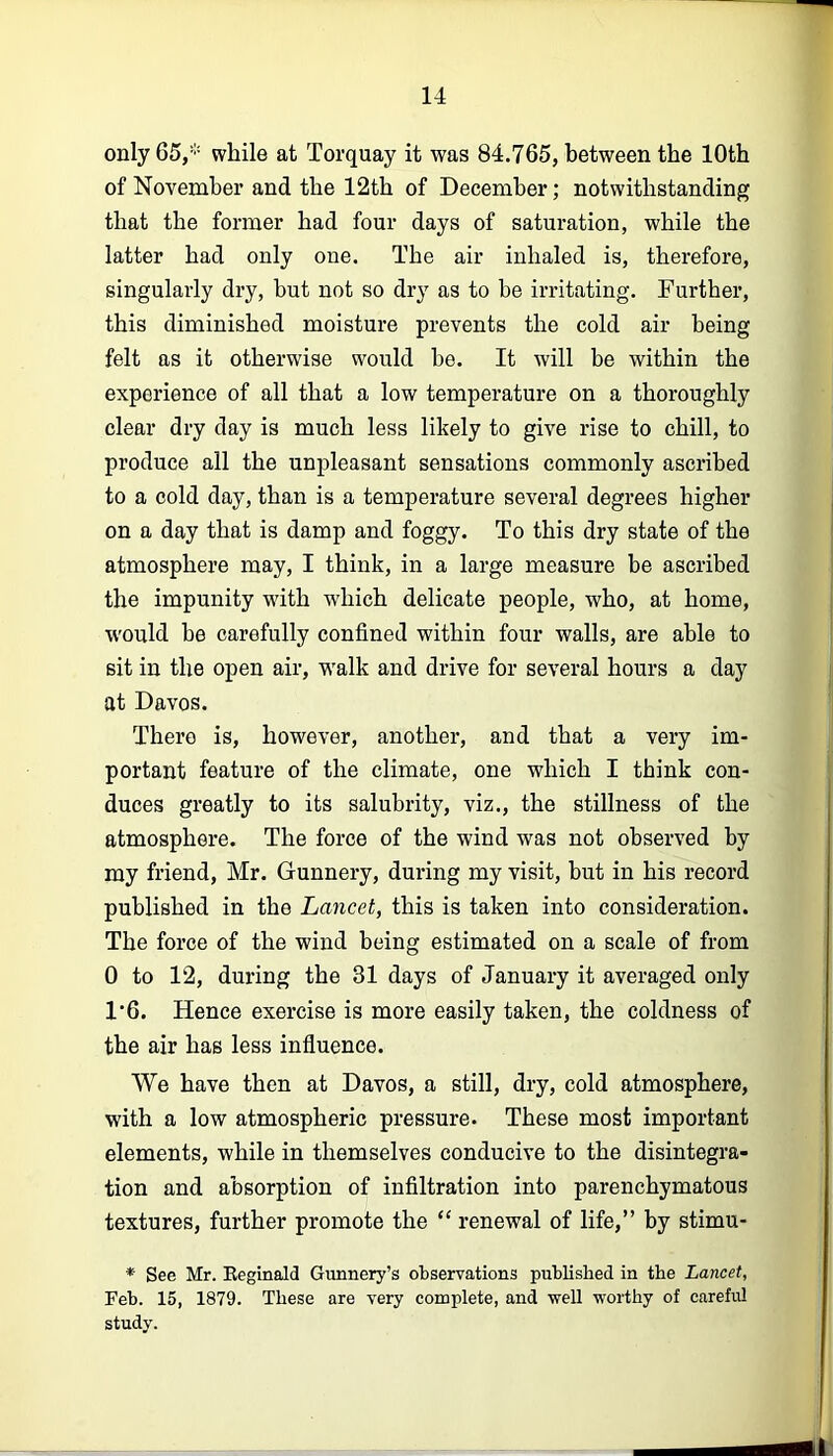 only 65,* while at Torquay it was 84.765, between the 10th of November and the 12th of December; notwithstanding that the former had four days of saturation, while the latter had only one. The air inhaled is, therefore, singularly dry, but not so dry as to be irritating. Further, this diminished moisture prevents the cold air being felt as it otherwise would be. It will be within the experience of all that a low temperature on a thoroughly clear dry day is much less likely to give rise to chill, to produce all the unpleasant sensations commonly ascribed to a cold day, than is a temperature several degrees higher on a day that is damp and foggy. To this dry state of the atmosphere may, I think, in a large measure be ascribed the impunity with which delicate people, who, at home, w'ould be carefully confined within four walls, are able to sit in the open air, w'alk and drive for several hours a day at Davos. There is, however, another, and that a very im- portant feature of the climate, one which I think con- duces greatly to its salubrity, viz., the stillness of the atmosphere. The force of the wind was not observed by my friend, Mr. Gunnery, during my visit, but in his record published in the Lancet, this is taken into consideration. The force of the wind being estimated on a scale of from 0 to 12, during the 31 days of January it averaged only 1'6. Hence exercise is more easily taken, the coldness of the air has less influence. We have then at Davos, a still, dry, cold atmosphere, with a low atmospheric pressure. These most important elements, while in themselves conducive to the disintegra- tion and absorption of infiltration into parenchymatous textures, further promote the “ renewal of life,” by stimu- * See Mr. Eeginald Gunnery’s observations published in the Lancet, Feb. 15, 1879. These are very complete, and well worthy of careM study.