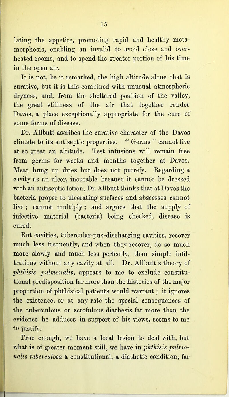 lating the appetite, promoting rapid and healthy meta- morphosis, enabling an invalid to avoid close and over- heated rooms, and to spend the greater portion of his time in the open air. It is not, be it remarked, the high altitude alone that is curative, but it is this combined with unusual atmospheric dryness, and, from the sheltered position of the valley, the great stillness of the air that together render Davos, a place exceptionally appropriate for the cure of some forms of disease. Dr. Allbutt ascribes the curative character of the Davos climate to its antiseptic properties. “ Germs ” cannot live at so great an altitude. Test infusions will remain free from germs for weeks and months together at Davos. Meat hung up dries hut does not putrefy. Kegarding a cavity as an ulcer, incurable because it cannot he dressed with an antiseptic lotion. Dr. Allbutt thinks that at Davos the bacteria proper to ulcerating surfaces and abscesses cannot live; cannot multiply; and argues that the supply of infective material (bacteria) being checked, disease is cured. But cavities, tubercular-pus-discharging cavities, recover much less frequently, and when they recover, do so much more slowly and much less perfectly, than simple infil- trations without any cavity at all. Dr. Allbutt’s theory of phthisis pulmonalis, appears to me to exclude constitu- tional predisposition far more than the histories of the major proportion of phthisical patients would warrant; it ignores the existence, or at any rate the special consequences of the tuberculous or scrofulous diathesis far more than the evidence he adduces in support of his views, seems to me to justify. True enough, we have a local lesion to deal with, but w'hat is of greater moment still, we have in phthisis pulmo^ nalis tuberculosa a constitutional, a diathetic condition, far