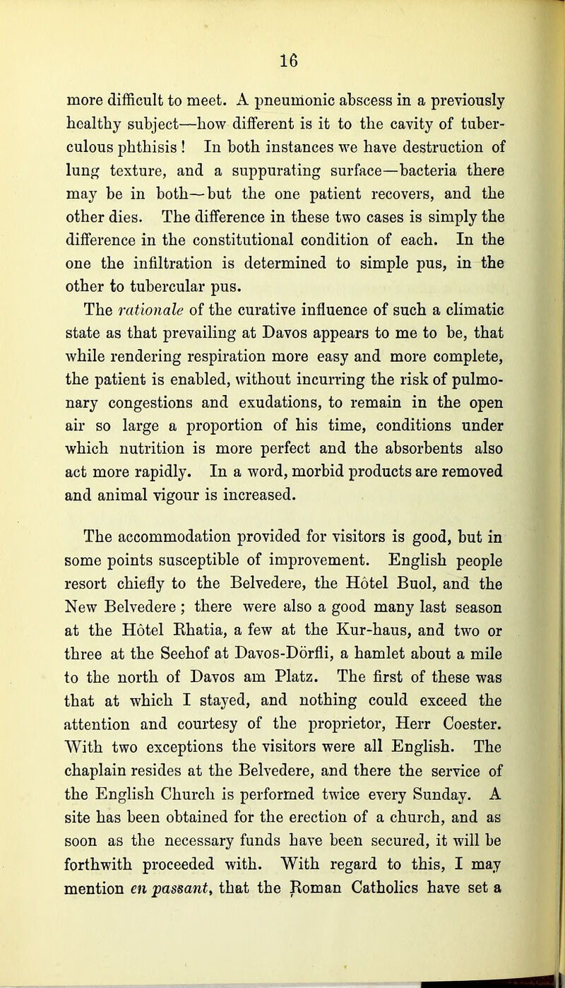 more difficult to meet. A pneumonic abscess in a previously healthy subject—how different is it to the cavity of tuber- culous phthisis ! In both instances we have destruction of lung texture, and a suppurating surface—bacteria there may be in both—but the one patient recovers, and the other dies. The difference in these two cases is simply the difference in the constitutional condition of each. In the one the infiltration is determined to simple pus, in the other to tubercular pus. The rationale of the curative influence of such a climatic state as that prevailing at Davos appears to me to be, that while rendering respiration more easy and more complete, the patient is enabled, without incurring the risk of pulmo- nary congestions and exudations, to remain in the open air so large a proportion of his time, conditions under which nutrition is more perfect and the absorbents also act more rapidly. In a word, morbid products are removed and animal vigour is increased. The accommodation provided for visitors is good, but in some points susceptible of improvement. English people resort chiefly to the Belvedere, the Hotel Buol, and the New Belvedere; there were also a good many last season at the Hotel Ehatia, a few at the Kur-haus, and two or three at the Seehof at Davos-Ddrfli, a hamlet about a mile to the north of Davos am Platz. The first of these was that at which I stayed, and nothing could exceed the attention and courtesy of the proprietor, Herr Coester. With two exceptions the visitors were all English. The chaplain resides at the Belvedere, and there the service of the English Church is performed twice every Sunday. A site has been obtained for the erection of a church, and as soon as the necessary funds have been secured, it will be forthwith proceeded with. With regard to this, I may mention en passant^ that the Roman Catholics have set a