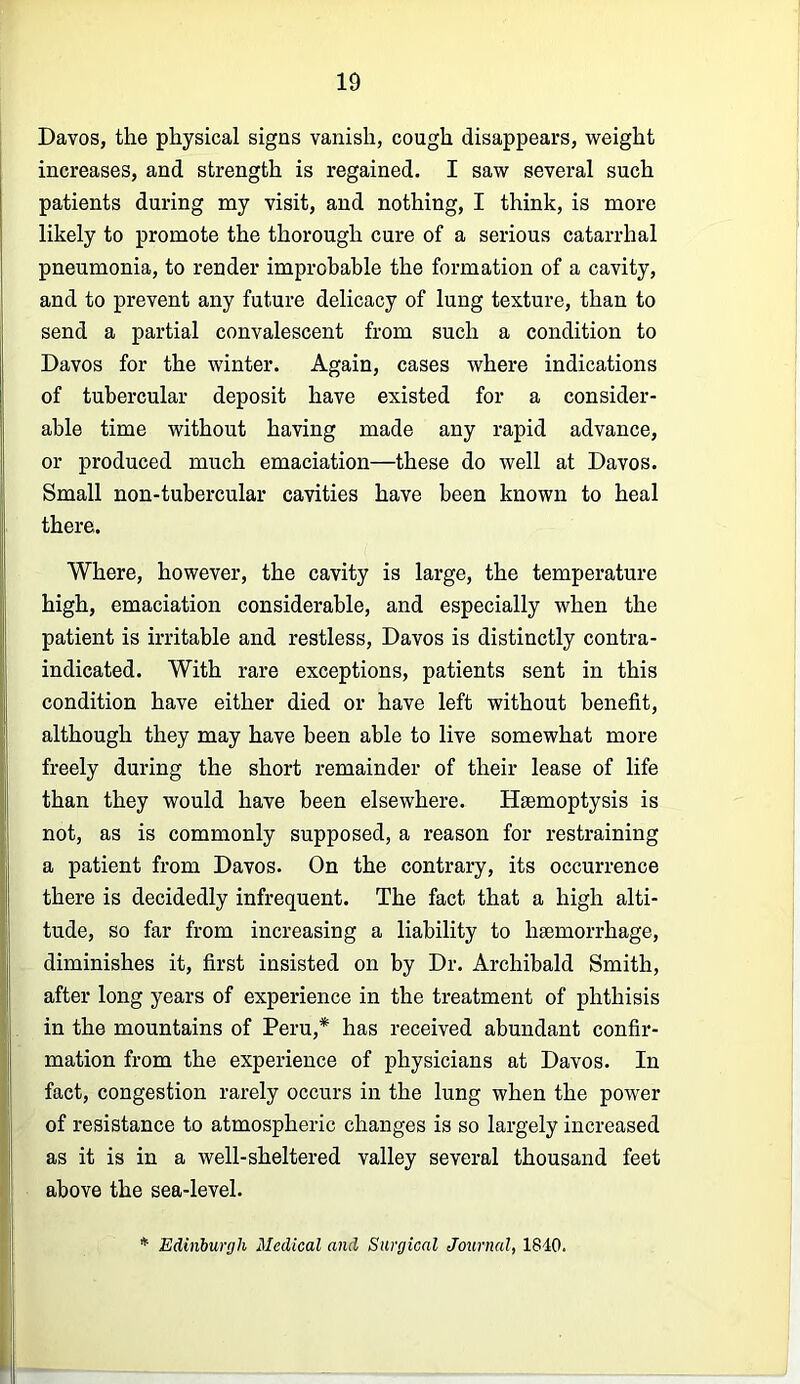 Davos, the physical signs vanish, cough disappears, weight increases, and strength is regained. I saw several such patients during my visit, and nothing, I think, is more likely to promote the thorough cure of a serious catarrhal pneumonia, to render improbable the formation of a cavity, and to prevent any future delicacy of lung texture, than to send a partial convalescent from such a condition to Davos for the winter. Again, cases where indications of tubercular deposit have existed for a consider- able time without having made any rapid advance, or produced much emaciation—these do well at Davos. Small non-tubercular cavities have been known to heal there. Where, however, the cavity is large, the temperature high, emaciation considerable, and especially when the patient is irritable and restless, Davos is distinctly contra- indicated. With rare exceptions, patients sent in this condition have either died or have left without benefit, although they may have been able to live somewhat more freely during the short remainder of their lease of life than they would have been elsewhere. Haemoptysis is not, as is commonly supposed, a reason for restraining a patient from Davos. On the contrary, its occurrence there is decidedly infrequent. The fact that a high alti- tude, so far from increasing a liability to haemorrhage, diminishes it, first insisted on by Dr. Archibald Smith, after long years of experience in the treatment of phthisis in the mountains of Peru,* has received abundant confir- mation from the experience of physicians at Davos. In fact, congestion rarely occurs in the lung when the power of resistance to atmospheric changes is so largely increased as it is in a well-sheltered valley several thousand feet above the sea-level. * Edinburgh Medical and Surgical Journal, 1840.