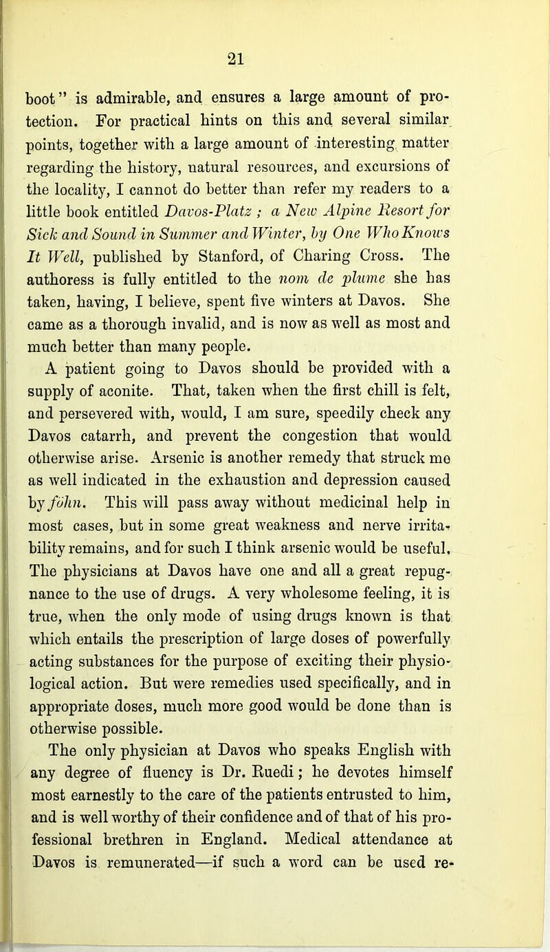 boot ” is admirable, and ensures a large amount of pro- tection. For practical bints on this and several similar points, together with a large amount of interesting matter regarding the history, natural resources, and excursions of the locality, I cannot do better than refer my readers to a little book entitled Davos-Platz ; a New Alpine llesort for Sick and Sound in Summer and Winter, by One Who Knoxes It Well, published by Stanford, of Charing Cross. The authoress is fully entitled to the nom de plume she has taken, having, I believe, spent five winters at Davos. She came as a thorough invalid, and is now as well as most and much better than many people. A patient going to Davos should be provided with a supply of aconite. That, taken when the first chill is felt, and persevered with, would, I am sure, speedily check any Davos catarrh, and prevent the congestion that would otherwise arise. Arsenic is another remedy that struck me as well indicated in the exhaustion and depression caused hj fbhn. This will pass away without medicinal help in most cases, but in some great weakness and nerve irrita- bility remains, and for such I think arsenic would be useful. The physicians at Davos have one and all a great repug- nance to the use of drugs. A very wholesome feeling, it is true, when the only mode of using drugs known is that which entails the prescription of large doses of powerfully acting substances for the purpose of exciting their physio- logical action. But were remedies used specifically, and in appropriate doses, much more good would be done than is otherwise possible. The only physician at Davos who speaks English with any degree of fluency is Dr. Kuedi; he devotes himself most earnestly to the care of the patients entrusted to him, and is well worthy of their confidence and of that of his pro- fessional brethren in England. Medical attendance at Davos is remunerated—if such a word can be used re-