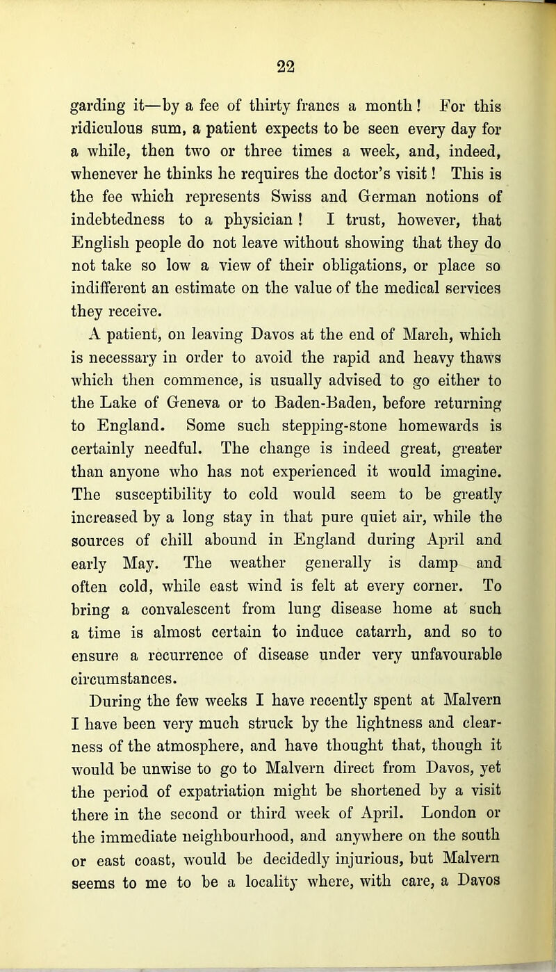 garding it—by a fee of thirty francs a month! For this ridiculous sum, a patient expects to be seen every day for a while, then two or three times a week, and, indeed, whenever he thinks he requires the doctor’s Ausit! This is the fee which represents Swiss and German notions of indebtedness to a physician! I trust, however, that English people do not leave without showing that they do not take so low a view of their obligations, or place so indifferent an estimate on the value of the medical services they receive. A patient, on leaving Davos at the end of Mareh, which is necessary in order to avoid the rapid and heavy thaws which then commence, is usually advised to go either to the Lake of Geneva or to Baden-Baden, before returning to England. Some such stepping-stone homewards is certainly needful. The change is indeed great, greater than anyone who has not experienced it would imagine. The susceptibility to cold would seem to be greatly increased by a long stay in that pure quiet air, while the sources of chill abound in England during April and early May. The weather generally is damp and often cold, while east wind is felt at every corner. To bring a convalescent from lung disease home at such a time is almost certain to induce catarrh, and so to ensure a recurrence of disease under very unfavourable circumstances. During the few weeks I have recently spent at Malvern I have been very much struck by the lightness and clear- ness of the atmosphere, and have thought that, though it would be unwise to go to Malvern direct from Davos, yet the period of expatriation might be shortened by a visit there in the second or third week of April. London or the immediate neighbourhood, and anywhere on the south or east coast, would be decidedly injurious, but Malvern seems to me to be a locality where, with care, a Davos