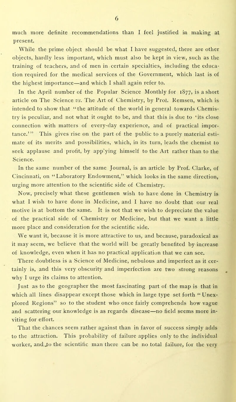 much more definite recommendations than I feel justified in making at present. While the prime object should be what I have suggested, there are other objects, hardly less important, which must also be kept in view, such as the training of teachers, and of men in certain specialties, including the educa- tion required for the medical services of the Government, which last is of the highest importance—and which I shall again refer to. In the April number of the Popular Science Monthly for 1877, is a short article on The Science vs. The Art of Chemistry, by Prof. Remsen, which is intended to show that “the attitude of the world in general towards Chemis- try is peculiar, and not what it ought to be, and that this is due to ‘its close connection with matters of every-day experience, and of practical impor- tance.’” This gives rise on the part of the public to a purely material esti- mate of its merits and possibilities, which, in its turn, leads the chemist to seek applause and profit, by app’ying himself to the Art rather than to the Science. In the same number of the same Journal, is an article by Prof. Clarke, of Cincinnati, on “Laboratory Endowment,” which looks in the same direction, urging more attention to the scientific side of Chemistry. Now, precisely what these gentlemen wish to have done in Chemistry is what I wish to have done in Medicine, and I have no doubt that our real motive is at bottom the same. It is not that we wish to depreciate the value of the practical side of Chemistry or Medicine, but that we want a little more place and consideration for the scientific side. We want it, because it is more attractive to us, and because, paradoxical as it may seem, we believe that the world will be greatly benefited by increase of knowledge, even when it has no practical application that we can see. There doubtless is a Science of Medicine, nebulous and imperfect as it cer- tainly is, and this very obscurity and imperfection are two strong reasons why I urge its claims to attention. Just as to the geographer the most fascinating part of the map is that in which all lines disappear except those which in large type set forth “ Unex- plored Regions” so to the student who once fairly comprehends how vague and scattering our knowledge is as regards disease—no field seems more in- viting for effort. That the chances seem rather against than in favor of success simply adds to the attraction. This probability of failure applies only to the individual worker, andjto the scientific man there can be no total failure, for the very