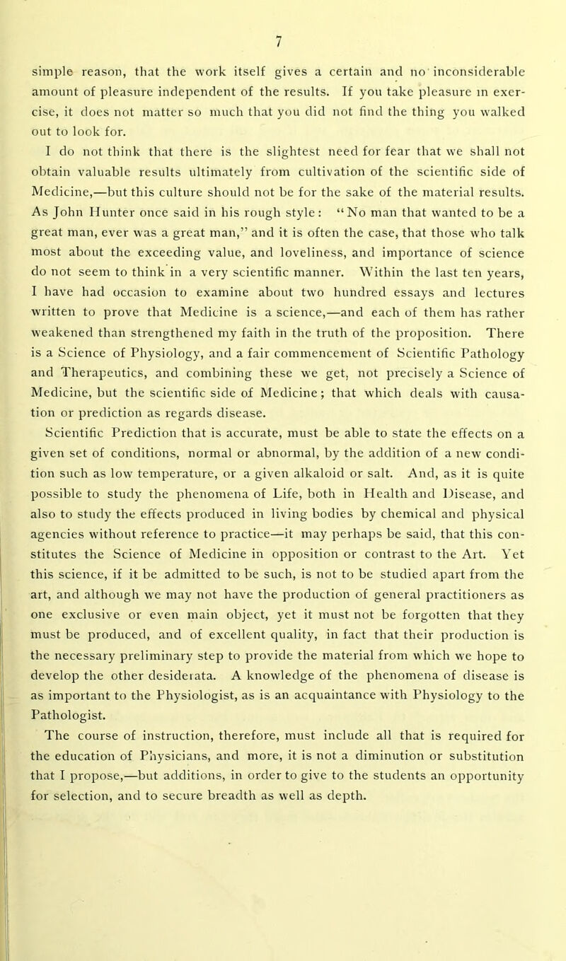 simple reason, that the work itself gives a certain and no inconsiderable amount of pleasure independent of the results. If you take pleasure in exer- cise, it does not matter so much that you did not find the thing you walked out to look for. I do not think that there is the slightest need for fear that we shall not obtain valuable results ultimately from cultivation of the scientific side of Medicine,—but this culture should not be for the sake of the material results. As John Hunter once said in his rough style: “No man that wanted to be a great man, ever was a great man,” and it is often the case, that those who talk most about the exceeding value, and loveliness, and importance of science do not seem to think in a very scientific manner. Within the last ten years, I have had occasion to examine about two hundred essays and lectures written to prove that Medicine is a science,—and each of them has rather weakened than strengthened my faith in the truth of the proposition. There is a Science of Physiology, and a fair commencement of Scientific Pathology and Therapeutics, and combining these we get, not precisely a Science of Medicine, but the scientific side of Medicine; that which deals with causa- tion or prediction as regards disease. Scientific Prediction that is accurate, must be able to state the effects on a given set of conditions, normal or abnormal, by the addition of a new condi- tion such as low temperature, or a given alkaloid or salt. And, as it is quite possible to study the phenomena of Life, both in Health and Disease, and also to study the effects produced in living bodies by chemical and physical agencies without reference to practice—it may perhaps be said, that this con- stitutes the Science of Medicine in opposition or contrast to the Art. Yet this science, if it be admitted to be such, is not to be studied apart from the art, and although we may not have the production of general practitioners as one exclusive or even main object, yet it must not be forgotten that they must be produced, and of excellent quality, in fact that their production is the necessary preliminary step to provide the material from which we hope to develop the other desiderata. A knowledge of the phenomena of disease is as important to the Physiologist, as is an acquaintance with Physiology to the Pathologist. The course of instruction, therefore, must include all that is required for the education of Physicians, and more, it is not a diminution or substitution that I propose,—but additions, in order to give to the students an opportunity for selection, and to secure breadth as well as depth.