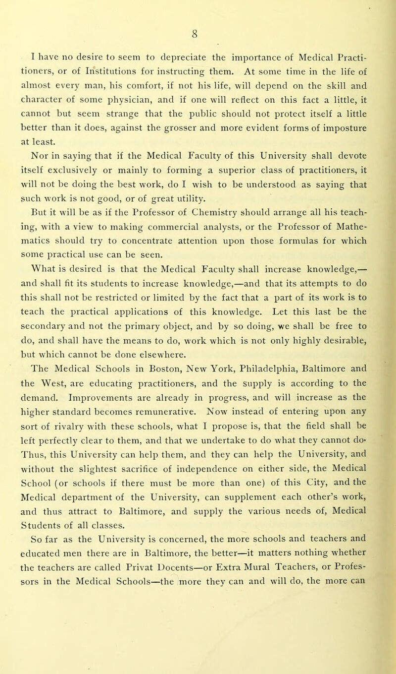 I have no desire to seem to depreciate the importance of Medical Practi- tioners, or of Institutions for instructing them. At some time in the life of almost every man, his comfort, if not his life, will depend on the skill and character of some physician, and if one will reflect on this fact a little, it cannot but seem strange that the public should not protect itself a little better than it does, against the grosser and more evident forms of imposture at least. Nor in saying that if the Medical Faculty of this University shall devote itself exclusively or mainly to forming a superior class of practitioners, it wall not be doing the best work, do I wish to be understood as saying that such work is not good, or of great utility. But it will be as if the Professor of Chemistry should arrange all his teach- ing, with a view to making commercial analysts, or the Professor of Mathe- matics should try to concentrate attention upon those formulas for which some practical use can be seen. What is desired is that the Medical Faculty shall increase knowledge,— and shall fit its students to increase knowledge,—and that its attempts to do this shall not be restricted or limited by the fact that a part of its work is to teach the practical applications of this knowledge. Let this last be the secondary and not the primary object, and by so doing, we shall be free to do, and shall have the means to do, work which is not only highly desirable, but which cannot be done elsewhere. The Medical Schools in Boston, New York, Philadelphia, Baltimore and the West, are educating practitioners, and the supply is according to the demand. Improvements are already in progress, and will increase as the higher standard becomes remunerative. Now instead of entering upon any sort of rivalry with these schools, what I propose is, that the field shall be left perfectly clear to them, and that we undertake to do what they cannot do- Thus, this University can help them, and they can help the University, and without the slightest sacrifice of independence on either side, the Medical School (or schools if there must be more than one) of this City, and the Medical department of the University, can supplement each other’s work, and thus attract to Baltimore, and supply the various needs of, Medical Students of all classes. So far as the University is concerned, the more schools and teachers and educated men there are in Baltimore, the better—it matters nothing whether the teachers are called Privat Docents—or Extra Mural Teachers, or Profes- sors in the Medical Schools—the more they can and will do, the more can