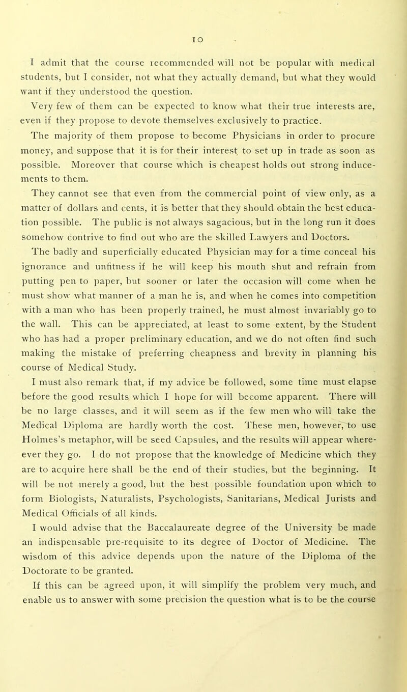 IO I admit that the course recommended will not be popular with medical students, but I consider, not what they actually demand, but what they would want if they understood the question. Very few of them can be expected to know what their true interests are, even if they propose to devote themselves exclusively to practice. The majority of them propose to become Physicians in order to procure money, and suppose that it is for their interest to set up in trade as soon as possible. Moreover that course which is cheapest holds out strong induce- ments to them. They cannot see that even from the commercial point of view only, as a matter of dollars and cents, it is better that they should obtain the best educa- tion possible. The public is not always sagacious, but in the long run it does somehow contrive to find out who are the skilled Lawyers and Doctors. The badly and superficially educated Physician may for a time conceal his ignorance and unfitness if he will keep his mouth shut and refrain from putting pen to paper, but sooner or later the occasion will come when he must show what manner of a man he is, and when he comes into competition with a man who has been properly trained, he must almost invariably go to the wall. This can be appreciated, at least to some extent, by the Student who has had a proper preliminary education, and we do not often find such making the mistake of preferring cheapness and brevity in planning his course of Medical Study. I must also remark that, if my advice be followed, some time must elapse before the good results which I hope for will become apparent. There will be no large classes, and it will seem as if the few men who will take the Medical Diploma are hardly worth the cost. These men, however, to use Holmes’s metaphor, will be seed Capsules, and the results will appear where- ever they go. I do not propose that the knowledge of Medicine which they are to acquire here shall be the end of their studies, but the beginning. It will be not merely a good, but the best possible foundation upon which to form Biologists, Naturalists, Psychologists, Sanitarians, Medical Jurists and Medical Officials of all kinds. I would advise that the Baccalaureate degree of the University be made an indispensable pre-requisite to its degree of Doctor of Medicine. The wisdom of this advice depends upon the nature of the Diploma of the Doctorate to be granted. If this can be agreed upon, it will simplify the problem very much, and enable us to answer with some precision the question what is to be the course