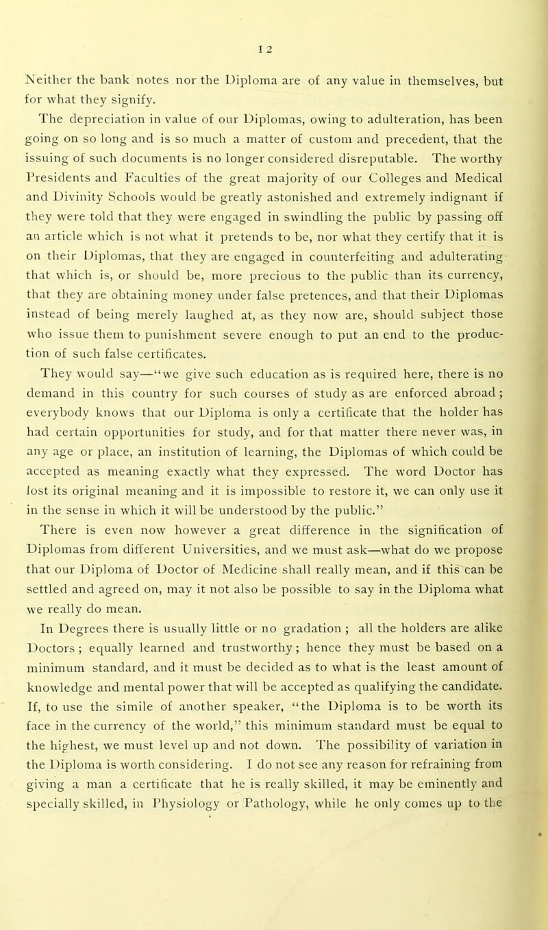 for what they signify. The depreciation in value of our Diplomas, owing to adulteration, has been going on so long and is so much a matter of custom and precedent, that the issuing of such documents is no longer considered disreputable. The worthy Presidents and Faculties of the great majority of our Colleges and Medical and Divinity Schools would be greatly astonished and extremely indignant if they were told that they were engaged in swindling the public by passing off an article which is not what it pretends to be, nor what they certify that it is on their Diplomas, that they are engaged in counterfeiting and adulterating that which is, or should be, more precious to the public than its currency, that they are obtaining money under false pretences, and that their Diplomas instead of being merely laughed at, as they now are, should subject those who issue them to punishment severe enough to put an end to the produc- tion of such false certificates. They would say—“we give such education as is required here, there is no demand in this country for such courses of study as are enforced abroad ; everybody knows that our Diploma is only a certificate that the holder has had certain opportunities for study, and for that matter there never was, in any age or place, an institution of learning, the Diplomas of which could be accepted as meaning exactly what they expressed. The word Doctor has lost its original meaning and it is impossible to restore it, we can only use it in the sense in which it will be understood by the public.” There is even now however a great difference in the signification of Diplomas from different Universities, and we must ask—what do we propose that our Diploma of Doctor of Medicine shall really mean, and if this can be settled and agreed on, may it not also be possible to say in the Diploma what we really do mean. In Degrees there is usually little or no gradation ; all the holders are alike Doctors ; equally learned and trustworthy; hence they must be based on a minimum standard, and it must be decided as to what is the least amount of knowledge and mental power that will be accepted as qualifying the candidate. If, to use the simile of another speaker, “the Diploma is to be worth its face in the currency of the w'orld,” this minimum standard must be equal to the highest, we must level up and not down. The possibility of variation in the Diploma is worth considering. I do not see any reason for refraining from giving a man a certificate that he is really skilled, it may be eminently and specially skilled, in Physiology or Pathology, while he only comes up to the