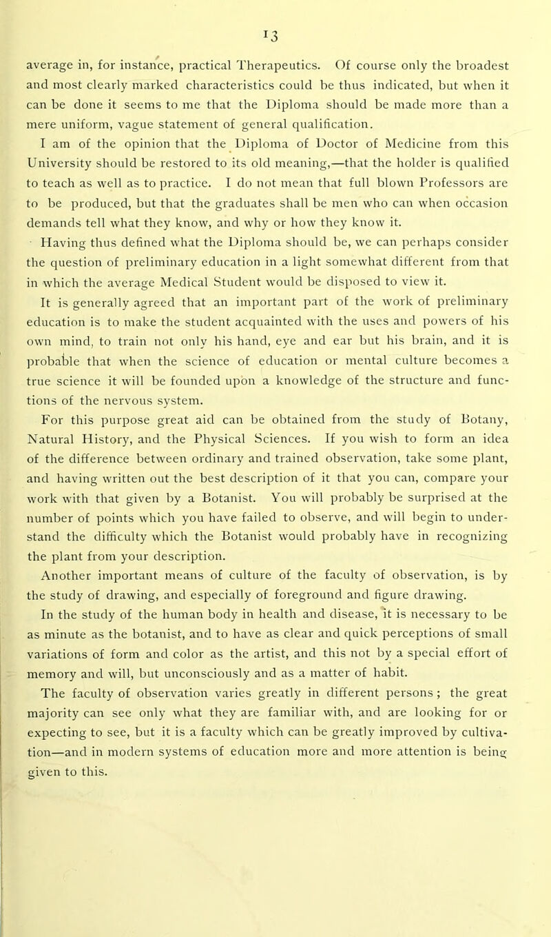 *3 average in, for instance, practical Therapeutics. Of course only the broadest and most clearly marked characteristics could be thus indicated, but when it can be done it seems to me that the Diploma should be made more than a mere uniform, vague statement of general qualification. I am of the opinion that the Diploma of Doctor of Medicine from this University should be restored to its old meaning,—that the holder is qualified to teach as well as to practice. I do not mean that full blown Professors are to be produced, but that the graduates shall be men who can when occasion demands tell what they know, and why or how they know it. Having thus defined what the Diploma should be, we can perhaps consider the question of preliminary education in a light somewhat different from that in which the average Medical Student would be disposed to view it. It is generally agreed that an important part of the work of preliminary education is to make the student acquainted with the uses and powers of his own mind, to train not only his hand, eye and ear but his brain, and it is probable that when the science of education or mental culture becomes a true science it will be founded upon a knowledge of the structure and func- tions of the nervous system. For this purpose great aid can be obtained from the study of Botany, Natural History, and the Physical Sciences. If you wish to form an idea of the difference between ordinary and trained observation, take some plant, and having written out the best description of it that you can, compare your work with that given by a Botanist. You will probably be surprised at the number of points which you have failed to observe, and will begin to under- stand the difficulty which the Botanist would probably have in recognizing the plant from your description. Another important means of culture of the faculty of observation, is by the study of drawing, and especially of foreground and figure drawing. In the study of the human body in health and disease, it is necessary to be as minute as the botanist, and to have as clear and quick perceptions of small variations of form and color as the artist, and this not by a special effort of memory and will, but unconsciously and as a matter of habit. The faculty of observation varies greatly in different persons ; the great majority can see only what they are familiar with, and are looking for or expecting to see, but it is a faculty which can be greatly improved by cultiva- tion—and in modern systems of education more and more attention is being given to this.