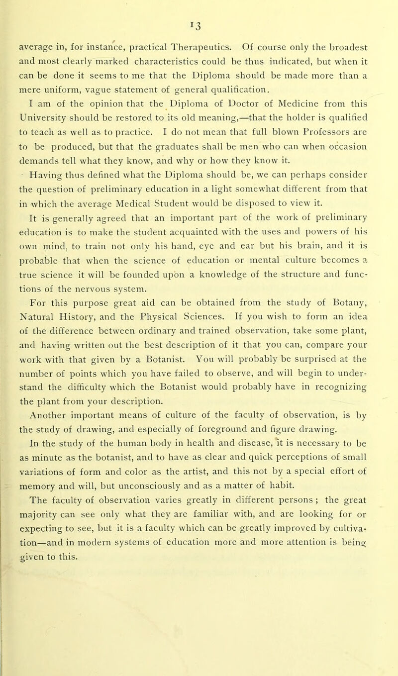 *3 average in, for instance, practical Therapeutics. Of course only the broadest and most clearly marked characteristics could be thus indicated, but when it can be done it seems to me that the Diploma should be made more than a mere uniform, vague statement of general qualification. I am of the opinion that the Diploma of Doctor of Medicine from this University should be restored to its old meaning,—that the holder is qualified to teach as well as to practice. I do not mean that full blown Professors are to be produced, but that the graduates shall be men who can when occasion demands tell what they know, and why or how they know it. Having thus defined what the Diploma should be, we can perhaps consider the question of preliminary education in a light somewhat different from that in which the average Medical Student would be disposed to view it. It is generally agreed that an important part of the work of preliminary education is to make the student acquainted with the uses and powers of his own mind, to train not only his hand, eye and ear but his brain, and it is probable that when the science of education or mental culture becomes a true science it will be founded upon a knowledge of the structure and func- tions of the nervous system. For this purpose great aid can be obtained from the study of Botany, Natural History, and the Physical Sciences. If you wish to form an idea of the difference between ordinary and trained observation, take some plant, and having written out the best description of it that you can, compare your work with that given by a Botanist. You will probably be surprised at the number of points which you have failed to observe, and will begin to under- stand the difficulty which the Botanist would probably have in recognizing the plant from your description. Another important means of culture of the faculty of observation, is by the study of drawing, and especially of foreground and figure drawing. In the study of the human body in health and disease, it is necessary to be as minute as the botanist, and to have as clear and quick perceptions of small variations of form and color as the artist, and this not by a special effort of memory and will, but unconsciously and as a matter of habit. The faculty of observation varies greatly in different persons ; the great majority can see only what they are familiar with, and are looking for or expecting to see, but it is a faculty which can be greatly improved by cultiva- tion—and in modern systems of education more and more attention is being given to this.