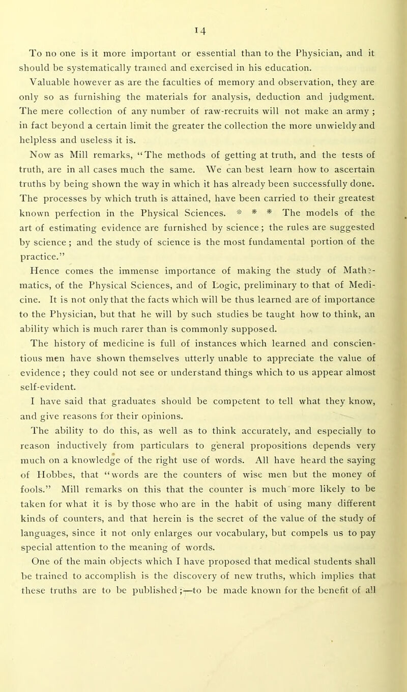 To no one is it more important or essential than to the Physician, and it should be systematically trained and exercised in his education. Valuable however as are the faculties of memory and observation, they are only so as furnishing the materials for analysis, deduction and judgment. The mere collection of any number of raw-recruits will not make an army ; in fact beyond a certain limit the greater the collection the more unwieldy and helpless and useless it is. Now as Mill remarks, “The methods of getting at truth, and the tests of truth, are in all cases much the same. We can best learn how to ascertain truths by being shown the way in which it has already been successfully done. The processes by which truth is attained, have been carried to their greatest known perfection in the Physical Sciences. ® * * The models of the art of estimating evidence are furnished by science; the rules are suggested by science ; and the study of science is the most fundamental portion of the practice.” Hence comes the immense importance of making the study of Mathe- matics, of the Physical Sciences, and of Logic, preliminary to that of Medi- cine. It is not only that the facts which will be thus learned are of importance to the Physician, but that he will by such studies be taught how to think, an ability which is much rarer than is commonly supposed. The history of medicine is full of instances which learned and conscien- tious men have shown themselves utterly unable to appreciate the value of evidence ; they could not see or understand things which to us appear almost self-evident. I have said that graduates should be competent to tell what they know, and give reasons for their opinions. The ability to do this, as well as to think accurately, and especially to reason inductively from particulars to general propositions depends very much on a knowledge of the right use of words. All have heard the saying of Plobbes, that “words are the counters of wise men but the money of fools.” Mill remarks on this that the counter is much more likely to be taken for what it is by those who are in the habit of using many different kinds of counters, and that herein is the secret of the value of the study of languages, since it not only enlarges our vocabulary, but compels us to pay special attention to the meaning of words. One of the main objects which I have proposed that medical students shall be trained to accomplish is the discovery of new truths, which implies that these truths are to be publishedto be made known for the benefit of all