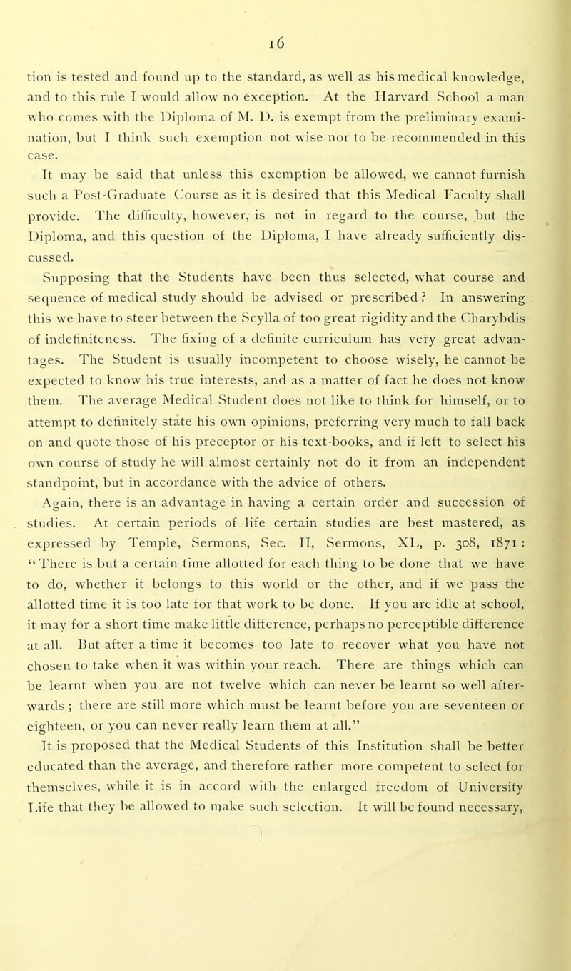 tion is tested and found up to the standard, as well as his medical knowledge, and to this rule I would allow no exception. At the Harvard School a man who comes with the Diploma of M. D. is exempt from the preliminary exami- nation, but I think such exemption not wise nor to be recommended in this case. It may be said that unless this exemption be allowed, we cannot furnish such a Post-Graduate Course as it is desired that this Medical Faculty shall provide. The difficulty, however, is not in regard to the course, but the Diploma, and this question of the Diploma, I have already sufficiently dis- cussed. Supposing that the Students have been thus selected, what course and sequence of medical study should be advised or prescribed ? In answering this we have to steer between the Scylla of too great rigidity and the Charybdis of indefiniteness. The fixing of a definite curriculum has very great advan- tages. The Student is usually incompetent to choose wisely, he cannot be expected to know his true interests, and as a matter of fact he does not know them. The average Medical Student does not like to think for himself, or to attempt to definitely state his own opinions, preferring very much to fall back on and quote those of his preceptor or his text-books, and if left to select his own course of study he will almost certainly not do it from an independent standpoint, but in accordance with the advice of others. Again, there is an advantage in having a certain order and succession of studies. At certain periods of life certain studies are best mastered, as expressed by Temple, Sermons, Sec. II, Sermons, XL, p. 308, 1871 : “There is but a certain time allotted for each thing to be done that we have to do, whether it belongs to this world or the other, and if we pass the allotted time it is too late for that work to be done. If you are idle at school, it may for a short time make little difference, perhaps no perceptible difference at all. But after a time it becomes too late to recover what you have not chosen to take when it was within your reach. There are things which can be learnt when you are not twelve which can never be learnt so well after- wards ; there are still more which must be learnt before you are seventeen or eighteen, or you can never really learn them at all.” It is proposed that the Medical Students of this Institution shall be better educated than the average, and therefore rather more competent to select for themselves, while it is in accord with the enlarged freedom of University Life that they be allowed to make such selection. It will be found necessary,