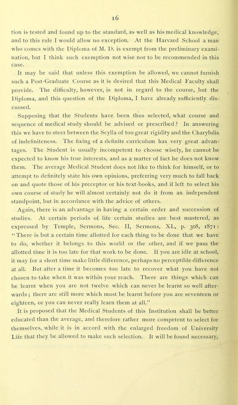 tion is tested and found up to the standard, as well as his medical knowledge, and to this rule I would allow no exception. At the Harvard School a man who comes with the Diploma of M. D. is exempt from the preliminary exami- nation, but I think such exemption not wise nor to be recommended in this case. It may be said that unless this exemption be allowed, we cannot furnish such a Post-Graduate Course as it is desired that this Medical Faculty shall provide. The difficulty, however, is not in regard to the course, but the Diploma, and this question of the Diploma, I have already sufficiently dis- cussed. Supposing that the Students have been thus selected, what course and sequence of medical study should be advised or prescribed ? In answering this we have to steer between the Scylla of too great rigidity and the Charybdis of indefiniteness. The fixing of a definite curriculum has very great advan- tages. The Student is usually incompetent to choose wisely, he cannot be expected to know his true interests, and as a matter of fact he does not know them. The average Medical Student does not like to think for himself, or to attempt to definitely state his own opinions, preferring very much to fall back on and quote those of his preceptor or his text-books, and if left to select his own course of study he will almost certainly not do it from an independent standpoint, but in accordance with the advice of others. Again, there is an advantage in having a certain order and succession of studies. At certain periods of life certain studies are best mastered, as expressed by Temple, Sermons, Sec. II, Sermons, XL, p. 308, 1871 : “There is but a certain time allotted for each thing to be done that we have to do, whether it belongs to this world or the other, and if we pass the allotted time it is too late for that work to be done. If you are idle at school, it may for a short time make little difference, perhaps no perceptible difference at all. But after a time it becomes too late to recover what you have not chosen to take when it was within your reach. There are things which can be learnt when you are not twelve which can never be learnt so well after- wards ; there are still more which must be learnt before you are seventeen or eighteen, or you can never really learn them at all.” It is proposed that the Medical Students of this Institution shall be better educated than the average, and therefore rather more competent to select for themselves, while it is in accord with the enlarged freedom of University Life that they be allowed to make such selection. It will be found necessary,