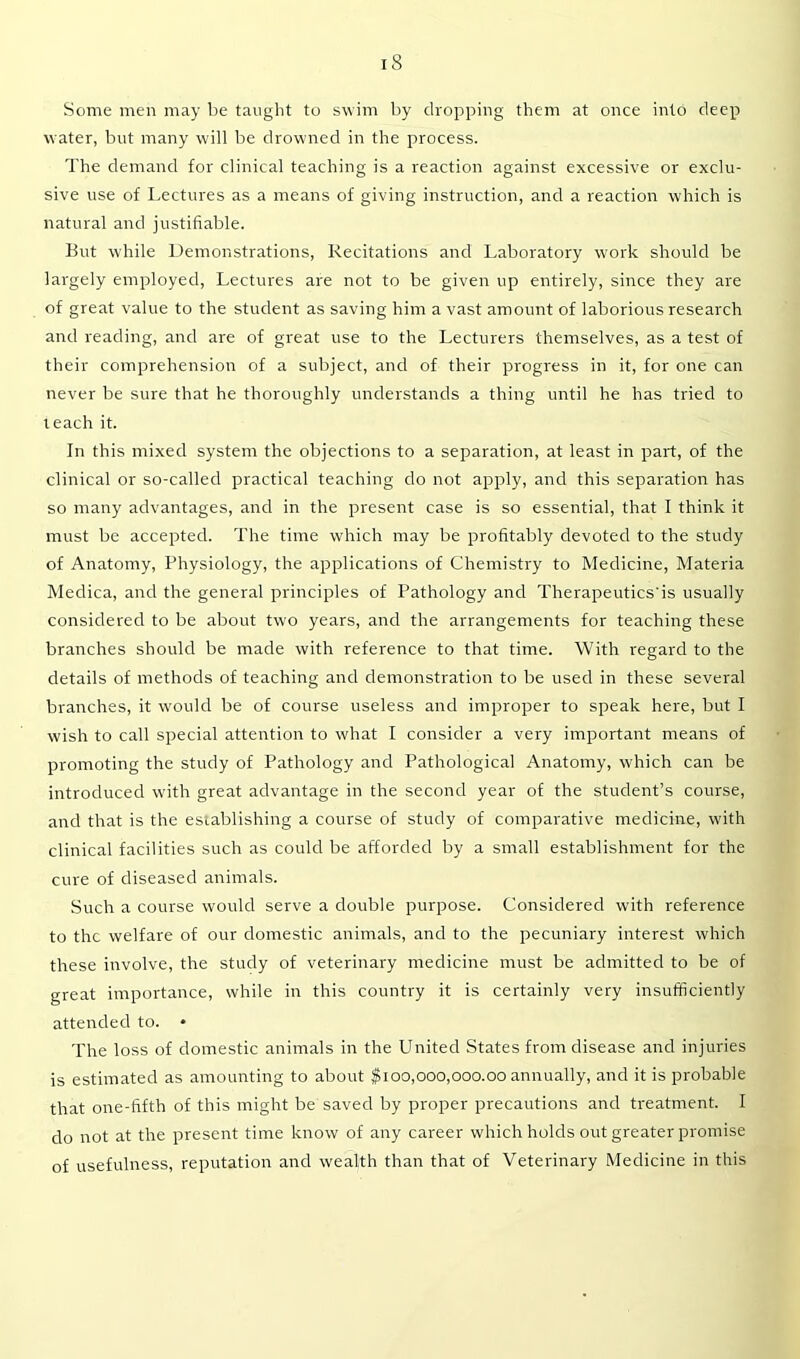 Some men may be taught to swim by dropping them at once into deep water, but many will be drowned in the process. The demand for clinical teaching is a reaction against excessive or exclu- sive use of Lectures as a means of giving instruction, and a reaction which is natural and justifiable. But while Demonstrations, Recitations and Laboratory work should be largely employed, Lectures are not to be given up entirely, since they are of great value to the student as saving him a vast amount of laborious research and reading, and are of great use to the Lecturers themselves, as a test of their comprehension of a subject, and of their progress in it, for one can never be sure that he thoroughly understands a thing until he has tried to teach it. In this mixed system the objections to a separation, at least in part, of the clinical or so-called practical teaching do not apply, and this separation has so many advantages, and in the present case is so essential, that I think it must be accepted. The time which may be profitably devoted to the study of Anatomy, Physiology, the applications of Chemistry to Medicine, Materia Medica, and the general principles of Pathology and Therapeutics'is usually considered to be about two years, and the arrangements for teaching these branches should be made with reference to that time. With regard to the details of methods of teaching and demonstration to be used in these several branches, it would be of course useless and improper to speak here, but I wish to call special attention to what I consider a very important means of promoting the study of Pathology and Pathological Anatomy, which can be introduced with great advantage in the second year of the student’s course, and that is the establishing a course of study of comparative medicine, with clinical facilities such as could be afforded by a small establishment for the cure of diseased animals. Such a course would serve a double purpose. Considered with reference to the welfare of our domestic animals, and to the pecuniary interest which these involve, the study of veterinary medicine must be admitted to be of great importance, while in this country it is certainly very insufficiently attended to. • The loss of domestic animals in the United States from disease and injuries is estimated as amounting to about $100,000,000.00 annually, and it is probable that one-fifth of this might be saved by proper precautions and treatment. I do not at the present time know of any career which holds out greater promise of usefulness, reputation and wealth than that of Veterinary Medicine in this