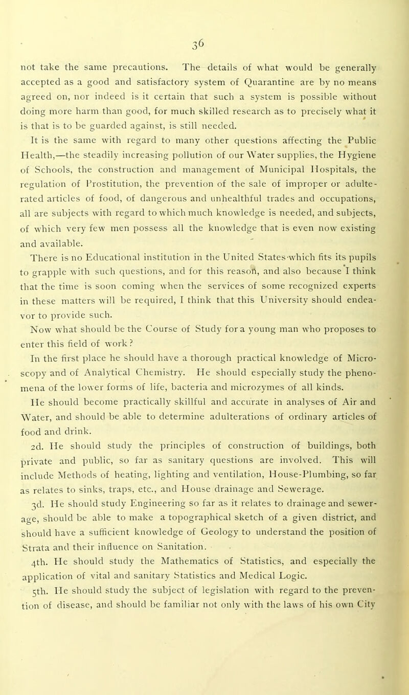 not take the same precautions. The details of what would be generally accepted as a good and satisfactory system of Quarantine are by no means agreed on, nor indeed is it certain that such a system is possible without doing more harm than good, for much skilled research as to precisely what it is that is to be guarded against, is still needed. It is the same with regard to many other questions affecting the Public Health,—the steadily increasing pollution of our Water supplies, the Hygiene of Schools, the construction and management of Municipal Hospitals, the regulation of Prostitution, the prevention of the sale of improper or adulte- rated articles of food, of dangerous and unhealthful trades and occupations, all are subjects with regard to which much knowledge is needed, and subjects, of which very few men possess all the knowledge that is even now existing and available. There is no Educational institution in the United States-which fits its pupils to grapple with such questions, and for this reasoh, and also because I think that the time is soon coming when the services of some recognized experts in these matters will be required, I think that this University should endea- vor to provide such. Now what should be the Course of Study fora young man who proposes to enter this field of work ? In the first place he should have a thorough practical knowledge of Micro- scopy and of Analytical Chemistry. He should especially study the pheno- mena of the lower forms of life, bacteria and microzymes of all kinds. He should become practically skillful and accurate in analyses of Air and Water, and should be able to determine adulterations of ordinary articles of food and drink. 2d. He should study the principles of construction of buildings, both private and public, so far as sanitary questions are involved. This will include Methods of heating, lighting and ventilation, House-Plumbing, so far as relates to sinks, traps, etc., and House drainage and Sewerage. ■}d. He should study Engineering so far as it relates to drainage and sewer- age, should be able to make a topographical sketch of a given district, and should have a sufficient knowledge of Geology to understand the position of Strata and their influence on Sanitation. 4th. He should study the Mathematics of Statistics, and especially the application of vital and sanitary Statistics and Medical Logic. 5th. He should study the subject of legislation with regard to the preven- tion of disease, and should be familiar not only with the laws of his own City