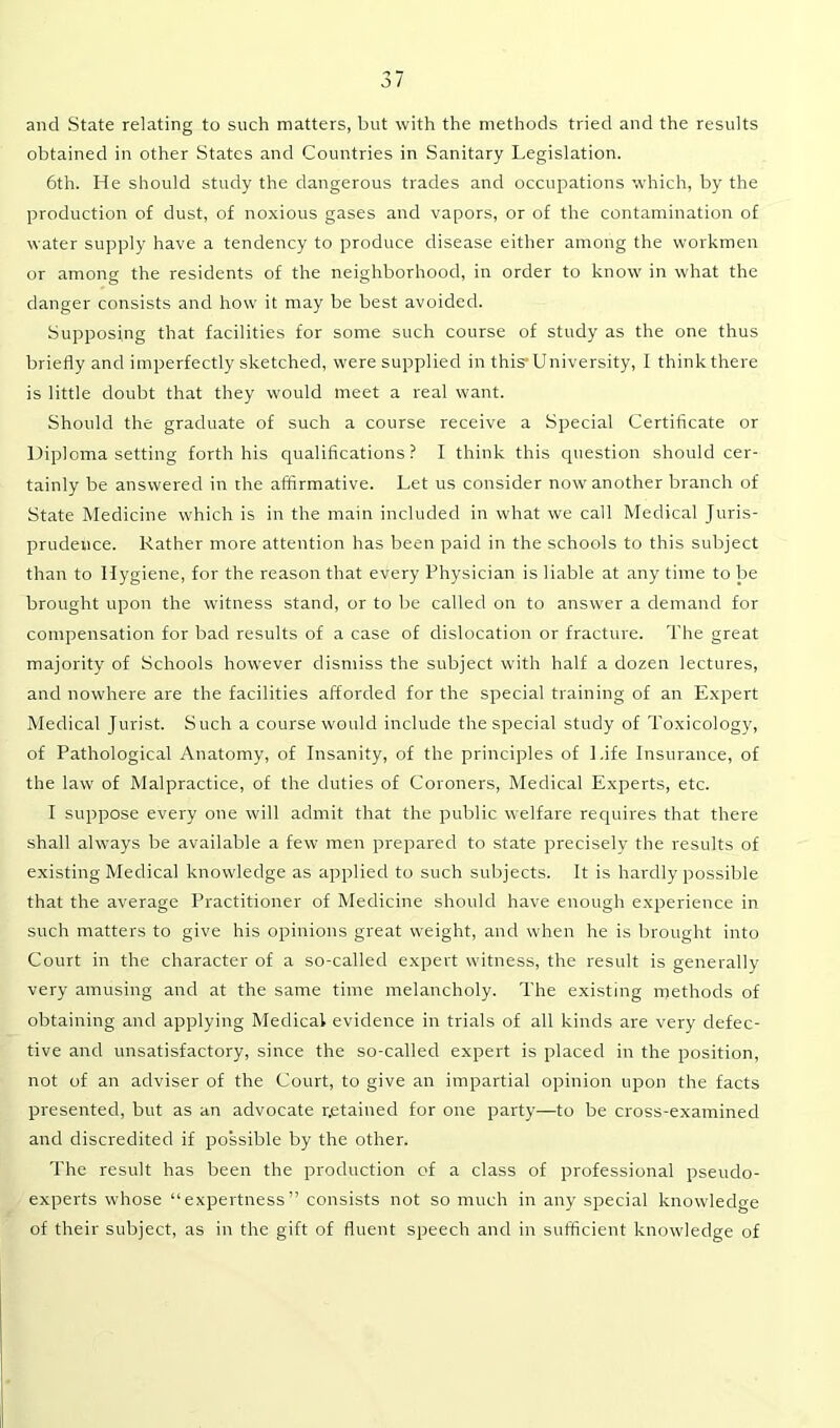 and State relating to such matters, but with the methods tried and the results obtained in other States and Countries in Sanitary Legislation. 6th. He should study the dangerous trades and occupations which, by the production of dust, of noxious gases and vapors, or of the contamination of water supply have a tendency to produce disease either among the workmen or among the residents of the neighborhood, in order to know in what the danger consists and how it may be best avoided. Supposing that facilities for some such course of study as the one thus briefly and imperfectly sketched, were supplied in this’University, I think there is little doubt that they would meet a real want. Should the graduate of such a course receive a Special Certificate or Diploma setting forth his qualifications? I think this question should cer- tainly be answered in the affirmative. Let us consider now another branch of State Medicine which is in the main included in what we call Medical Juris- prudence. Rather more attention has been paid in the schools to this subject than to Hygiene, for the reason that every Physician is liable at any time to be brought upon the witness stand, or to be called on to answer a demand for compensation for bad results of a case of dislocation or fracture. The great majority of Schools however dismiss the subject with half a dozen lectures, and nowhere are the facilities afforded for the special training of an Expert Medical Jurist. Such a course would include the special study of Toxicology, of Pathological Anatomy, of Insanity, of the principles of Life Insurance, of the law of Malpractice, of the duties of Coroners, Medical Experts, etc. I suppose every one will admit that the public welfare requires that there shall always be available a few men prepared to state precisely the results of existing Medical knowledge as applied to such subjects. It is hardly possible that the average Practitioner of Medicine should have enough experience in such matters to give his opinions great weight, and when he is brought into Court in the character of a so-called expert witness, the result is generally very amusing and at the same time melancholy. The existing methods of obtaining and applying Medical evidence in trials of all kinds are very defec- tive and unsatisfactory, since the so-called expert is placed in the position, not of an adviser of the Court, to give an impartial opinion upon the facts presented, but as an advocate r.etained for one party—to be cross-examined and discredited if possible by the other. The result has been the production of a class of professional pseudo- experts whose “expertness” consists not so much in any special knowledge of their subject, as in the gift of fluent speech and in sufficient knowledge of