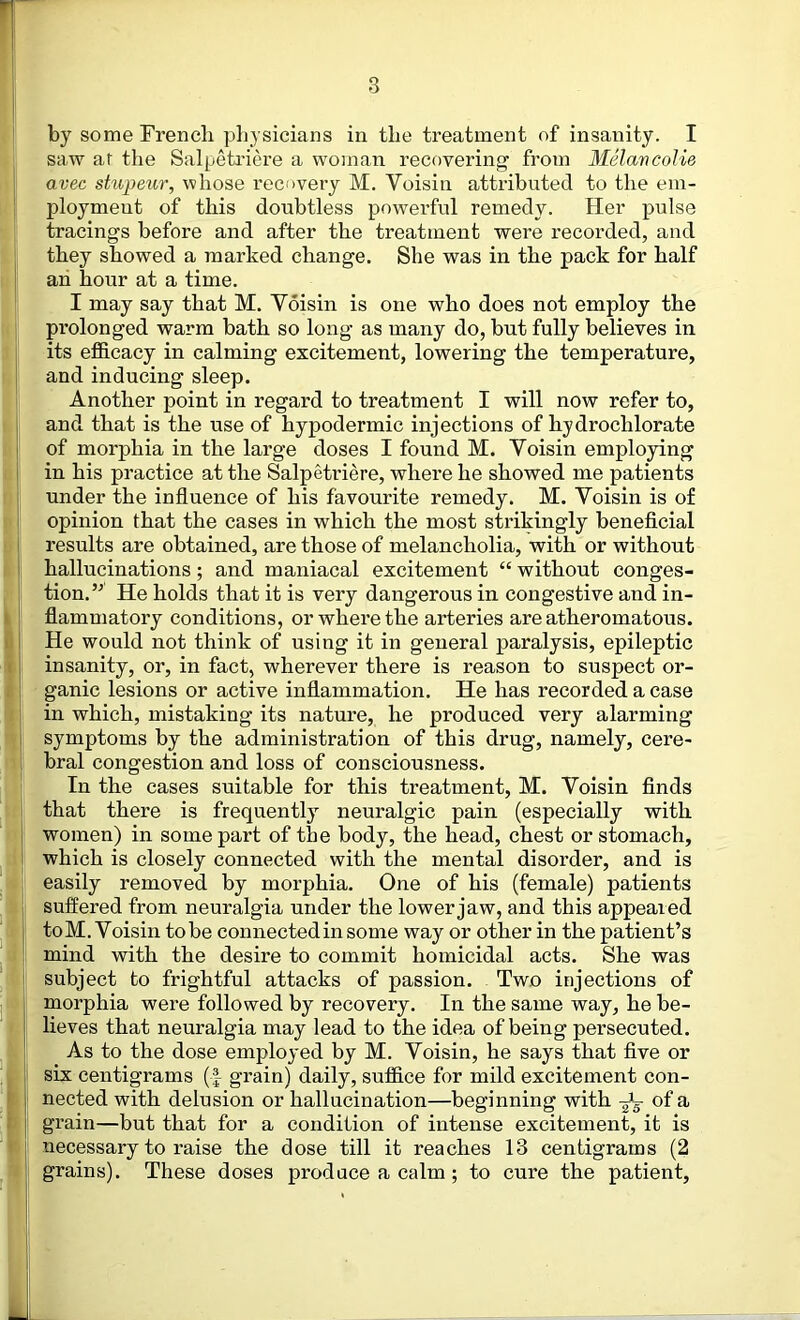 by some Frencli physicians in the treatment of insanity. I saw ar the Salpetriere a woman recovering from MelancoUe avec stupeiir, whose recovery M. Voisin attributed to the em- ployment of this doubtless powerful remedy. Her pulse tracings before and after the treatment were recorded, and they showed a marked change. She was in the pack for half an hour at a time. I may say that M. Voisin is one who does not employ the prolonged warm bath so long as many do, but fully believes in its efidcacy in calming excitement, lowering the temperature, and inducing sleep. Another point in regard to treatment I will now refer to, and that is the use of hypodermic injections of hydrochlorate of morphia in the large doses I found M. Voisin employing in his practice at the Salpetriere, where he showed me patients under the influence of his favourite remedy. M. Voisin is of opinion that the cases in which the most strikingly beneflcial results are obtained, are those of melancholia, with or without hallucinations; and maniacal excitement “ without conges- tion.’^ He holds that it is very dangerous in congestive and in- flammatory conditions, or where the arteries are atheromatous. He would not think of using it in general paralysis, epileptic insanity, or, in fact, wherever there is reason to suspect or- ganic lesions or active inflammation. He has recorded a case in which, mistaking its nature, he produced very alarming symptoms by the administration of this drug, namely, cere- bral congestion and loss of consciousness. In the cases suitable for this treatment, M. Voisin finds that there is frequently neuralgic pain (especially with women) in some part of the body, the head, chest or stomach, which is closely connected with the mental disorder, and is easily removed by morphia. One of his (female) patients suffered from neuralgia under the lower jaw, and this appeared to M. Voisin to be connected in some way or other in the patient’s mind with the desire to commit homicidal acts. She was subject to frightful attacks of passion. Two injections of morphia were followed by recovery. In the same way, he be- lieves that neuralgia may lead to the idea of being persecuted. As to the dose employed by M. Voisin, he says that five or six centigrams (| grain) daily, suffice for mild excitement con- nected with delusion or hallucination—beginning with -Jg of a grain—but that for a condition of intense excitement, it is necessary to raise the dose till it reaches 13 centigrams (2 grains). These doses prodace a calm; to cure the patient.