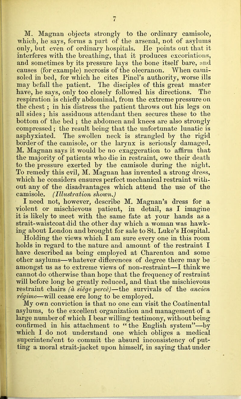 M. Magnan objects strongly to the ordinary camisole, which, he says, forms a part of the arsenal, not of asylums only, but even of ordinary hospitals. He points out that it interferes with the breathing, that it produces excoriations, and sometimes by its pressure lays the bone itself bare, and causes (for example) necrosis of the olecranon. When cami- soled in bed, for which he cites Pinel’s authority, worse ills may befall the patient. The disciples of this great master have, he says, only too closely followed his directions. The respiration is chiefly abdominal, from the extreme pressure on the chest ; in his distress the patient throws out his legs on all sides; his assiduous attendant then secures these to the bottom of tlie bed ; the abdomen and knees are also strongly compressed; the result being that the unfortunate lunatic is asphyxiated. The swollen neck is strangled by the rigid border of the camisole, or the larynx is seriously damaged. M. Magnan says it would be no exaggeration to afidrin that the majority of patients who die in restraint, owe their death to the pressure exerted by the camisole during the night. To remedy this evil, M. Magnan has invented a strong dress, which he considers ensures perfect mechanical restraint with- out any of the disadvantages which attend the use of the camisole. (Illustration shown.) I need not, however, describe M. Magnan’s dress for a violent or mischievous patient, in detail, as I imagine it is likely to meet with the same fate at your hands as a strait-waistcoat did the other day which a woman was hawk- ing about London and brought for sale to St. Luke’s Hospital. Holding the views which I am sure every one in this room holds in regard to the nature and amount of the restraint I have described as being employed at Charenton and some other asylums—whatever difterences of degree there may be amongst us as to extreme views of non-restraint—I think we cannot do otherwise than hope that the frequency of restraint will before long be greatly reduced, and that the mischievous restraint chairs (a siege perce)—the survivals of the ancien regime—will cease ere long to be employed. My own conviction is that no one can visit the Continental asylums, to the excellent organization and management of a large number of which I bear willing testimony, without being confirmed in his attachment to “ the English system”—by which I do not understand one which obliges a medical superintendent to commit the absurd inconsistency of put- ting a moral strait-jacket upon himself, in saying that under