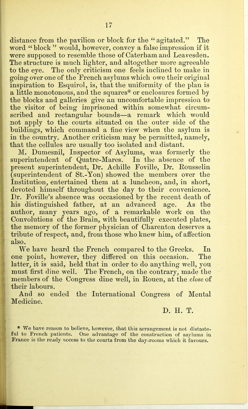 distance from the pavilion or block for the “ agitated.” The word “ block ” would, however, convey a false impression if it were supposed to resemble those of Caterham and Leavesden. The structure is much lighter, and altogether more agreeable to the eye. The only criticism one feels inclined to make in going over one of the French asylums which owe their original inspiration to Esquirol, is, that the uniformity of the plan is a little monotonous, and the squares* or enclosures formed by the blocks and galleries give an uncomfortable impression to the visitor of being imprisoned within somewhat circum- scribed and rectangular bounds—a remark which would not apply to the courts situated on the outer side of the buildings, which command a fine view when the asylum is in the country. Another criticism may be permitted, namely, that the cellules are usually too isolated and distant. M. Dumesnil, Inspector of Asylums, was formerly the superintendent of Quatre-Mares. In the absence of the present superintendent. Dr. Achille Foville, Dr. Eousselin (superintendent of St.-Ton) showed the members over the Institution, entertained them at a luncheon, and, in short, devoted himself throughout the day to their convenience. Dr. Foville’s absence was occasioned by the recent death of his distinguished father, at an advanced age. As the author, many years ago, of a remarkable work on the Convolutions of the Brain, with beautifully executed plates, the memory of the former physician of Charenton deserves a tribute of respect, and, from those who knew him, of affection also. We have heard the French compared to the Greeks. In one point, however, they differed on this occasion. The latter, it is said, held that in order to do anything well, you must first dine well. The French, on the contrary, made the members of the Congress dine well, in Eouen, at the close of their labours. And so ended the International Congress of Mental Medicine, D. H. T. * We have reason to believe, however, that this arrangement is not distaste- ful to French patients. One advantage of the construction of asylums in France is the ready access to the courts from the day-rooms which it favours.