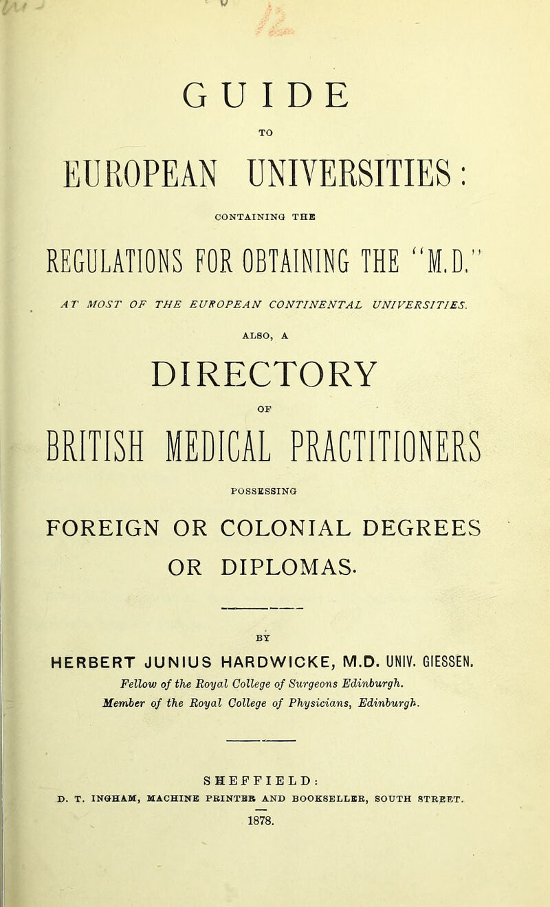 w GUIDE TO EUROPEAN UNIVERSITIES: CONTAINING THK REGULATIONS FOR OBTAINING THE “M.D. AT MOST OF THE EUROPEAN CONTINENTAL UNIVERSITIES. ALSO, A DIRECTORY OF BRITISH MEDICAL PRACTITIONERS POSSESSING FOREIGN OR COLONIAL DEGREES OR DIPLOMAS. HERBERT JUNIUS HARDWICKE, M.D. UNIV. GIESSEN. Fellow of the Royal College of Surgeons Edinburgh. Member of the Royal College of Physicians, Edinburgh. SHEFFIELD: D. T. INGHAM, MACHINE PBINTBB AND BOOESELLBE, SOUTH STREET. 1878.