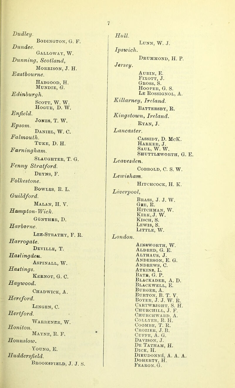Dudley. Bodington, G. F. Dundee. Galloway, W. Dxinning, Scotland, Morrison, J. H. Eastbourne. Habgood, H. Mundie, O. Edinburgh. Scott, W. W. Hogue, D. W. Enfield. Jones, T. W. Epsom. Daniel, W. C. Falmouth. Tuke, D. H. Farningham. Slaughter, T. G. Fenny Stratford. Detns, F. Folkestone. Bowles, E. L. Guildford. Malan, H. V. Hampton- Wick. GiiNTHHR, D. Harbor ne. Lee-Strathy, F. E. Harrogate. Deville, T. Hasling den. Aspinall, W. Hastings. Keenot, G. C. Haywood. Chadwick, A. Hereford. Bingen, C. Hertford. Warrener, W. Honiton. Mayne, E. F. Hounsloiv. Young, E. Huddersfield. Brookspield, J. J. s. I Hull. Bunn, W. J. Ipswich. Drummond, H. P. Jersey. Aubin, E. Fixott, j. Gross, S. Hooper, G. S. Be Eossignol, A. Eillarney, Ireland. Battersby, E. Kingstown, Ireland. Eyan, j. Lancaster. Cassidy, D. McK. Harker, j. Saul, W. W. Shuttleworth, G. E. Leavesden. COBBOLD, C. S. W. Letvisham. Hitchcock, H. K. Liverpool, Brass, J. J. W. Gbe, E. Hitchman, W. Kirk, J. W. Kisch, S. Bewis, S. Bittle, W. London. Ainsworth, W. Aldred, G. E. Althaus, j. Anderson, E. G. Andrews, C. Atkins, B. Bats, G. P. Blackader, a. D. Blackwell, E. Burger, A. Burton, B. T. V. Boyer, J. J, W. E. Cartwright, S. H. Churchill, J. F. Churchward, A, COLLYBR, E. H. CoOMBE, T. E. Crozier, j. B. CUPEB, A. G. Davison, J. De Tatham, H. Dick, H. Dieudonn^, a. a. a, Doherty, H. Fearon. G.