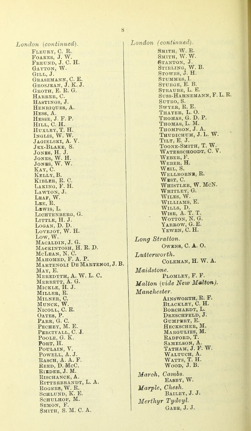 Loyidon (coyitinued). Fleukt, C. E. Foakes, J. W. Fbbund, J. C. H. Gatton, W. Gill, J. Gbasemann, C. E. Gbosjean, j. K. j. Geoth, E. R. G. Haeeee, C. Hastings, J. Henbiques, a. Hess, A. Hesse, J. F. P. Hill, C. H. Huxlet, T. H. Inglis, W. W. Jagielski, a. V. Jex-Blake, S. Jones, H. J. Jones, W. H. Jonhs, W. W. Kay, C. Kelly, B. Kiblee, R. C. Laking, F. H. Lawton, J. Leaf, W. Lee, R. Lewis, L. Lichtenbbeg, G. Little, H. J. Logan, D. D. Lovejoy, W. H. Low, W. Macaldin, j. G. Mackintosh, H. R. I>. McLean, N. C. Mahomed, F. A. P. Maetenoli DeMabtenoi, j. B. May, E. Meebdtth, a. W. L. C. Mbbbett, a. G. Mickle, H. J. Milleb, R. Milneb, C. Munck, W. Nicoll, C. R. Oates, P. Paee, G. C. Pechby, M. E. Pbecivall, C. j. Poole, G. K. Poet, H. POULAIN, V. Powell, A. J. Rasch, a. a. F. Reed, D. McC. Rihdke, j. M. Rischanck, a. Rittbebrandt, L. a. Rogees, W. R. ScHLUND, K. E. ScHULHOP, M. Semon, F. Smith, S. M. C. A. London (continued). Smith, W. R. Smith, W. W. Stanton, J. Stieling, W. B. Stowes, J. H. Stummes, I. Stuegb, E. B. Steaube, L. E. Sdss-Hahnemann, F. L. R. Sdteo, S. Swyeb, R. E. Thayeb, L. O. Thomas, G. D. P. Thomas, L. M. Thompson, J. A. Thudichum, j. L. W. Tilt, E. J. Toone-Smith, T. W. Watebschoodt, C. V. ■Webeb, F. Webbe, H. Weil, S. Wellbobnb, R. West, C. Whistlee, W. McN. Whitley, G. Wiles, W. Williams, E. Wills, D. Wise, A. T. T. WOTTON, N. G. Yabeow, G. E. Tewbn, C. H. Long Stratton. Owens, C. A. O. Lutterworth. Coleman, H. W. A. Maidstone. Plomley, F. F. Malton {vide New Malton). Manchester. Ainswobth, R. F. Blackley, C. H. Boechaedt, L. Deeschpeld, j. Gumpbbt, E. Heckscheb, M. Maegulies, M. Radpoed, T. Samelson, a. Tatham, j. F. W. Waltuch, a. Watts, T. H. Wood, J. B. March, Cambs. Easby, W. Marjple, Chesh. Bailey, J. J. Merthyr Tydvyl. Gabe, j. j.