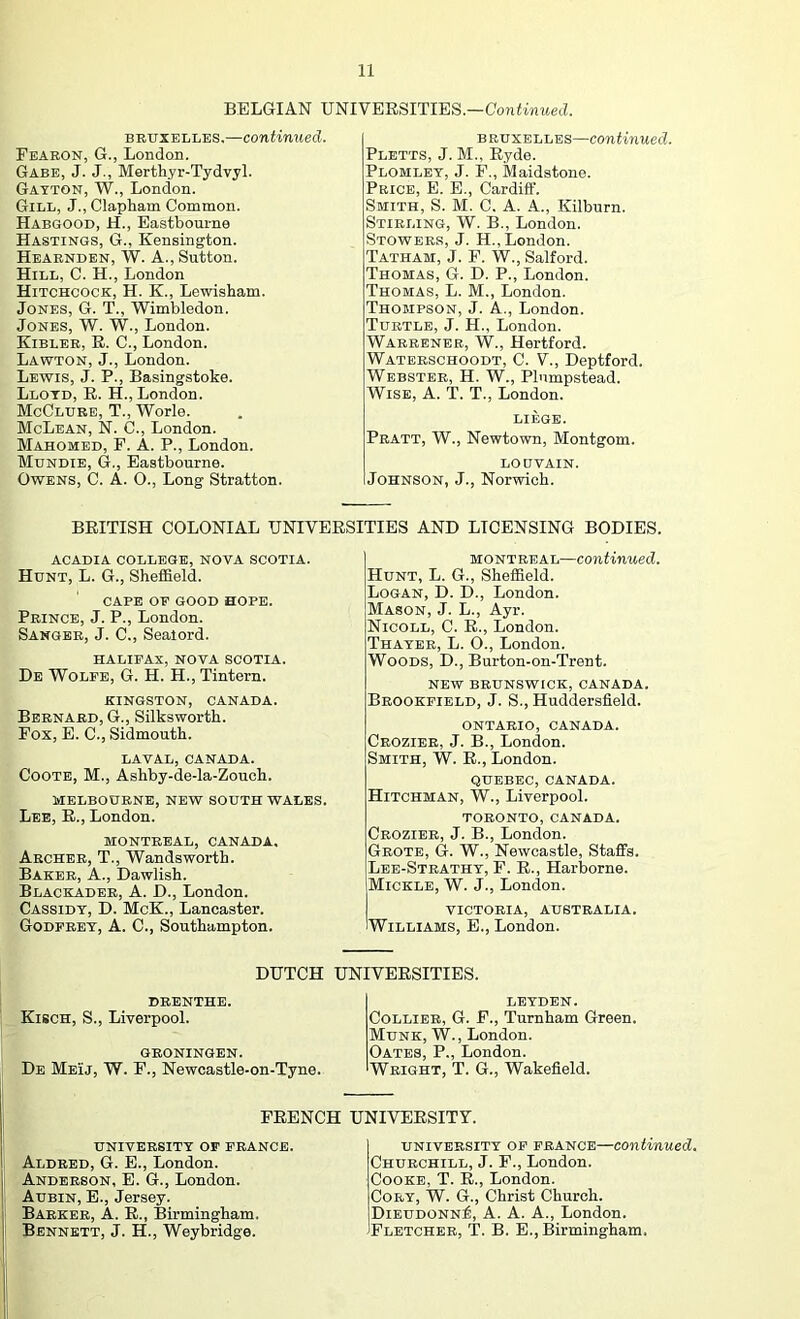 BELGIAN UNIVERSITIES—GonHnwetZ. BRUXELLES.—continued. Fearon, G., London. Gabe, J. J., Merthyr-Tydvyl. Gayton, W., London. Gill, J., Clapham Common. Habgood, H., Eastbourne Hastings, G., Kensington. Hearnden, W. a., Sutton. Hill, C. H., London Hitchcock, H. K., Lewisham. Jones, G. T., Wimbledon. Jones, W. W., London. Kibler, R. C., London. Lawton, J., London. Lewis, J. P., Basingstoke. Lloyd, R. H., London. McClure, T., Worle. McLean, N. C., London. Mahomed, F. A. P., London. Mundie, G., Eastbourne. Owens, C. A. O., Long Stratton. BRUXELLES—Continued. Pletts, j. M., Ryde. Plomlet, j. F., Maidstone. Price, E. E., Cardiff. Smith, S. M. C. A. A., Kilburn. Stirling, W. B., London. Stowers, J. H., London. Tatham, j. F. W., Salford. Thomas, G. D. P., London. Thomas, L. M., London. Thompson, J. A., London. Turtle, J. H., London. Warrener, W., Hertford. Waterschoodt, C. V., Deptford. Webster, H. W., Plumpstead. Wise, A. T. T., London. LIEGE. Pratt, W., Newtown, Montgom. LOUVAIN. Johnson, J., Norwich. BRITISH COLONIAL UNIVERSITIES AND LICENSING BODIES. ACADIA COLLEGE, NOVA SCOTIA. Hunt, L. G., Sheffield. CAPE OF GOOD HOPE. Prince, J. P., London. Sanger, J. C., Sealord. HALIFAX, NOVA SCOTIA. De Wolfe, G. H. H., Tintern. KINGSTON, CANADA. Bernard, G., Silksworth. Pox, E. C., Sidmouth. LAVAL, CANADA. CoOTE, M., Ashby-de-la-Zouch. MELBOURNE, NEW SOUTH WALES. Lee, R., London. MONTREAL, CANADA. Archer, T., Wandsworth. Baker, A., Dawlish. Blackader, a. D., London. Cassidy, D. McK., Lancaster. Godfrey, A. 0., Southampton. MONTREAL—continued. Hunt, L. G., Sheffield. Logan, D. D., London. Mason, J. L., Ayr. Nicoll, C. R., London. Thayer, L. O., London. Woods, D., Burton-on-Trent. NEW BRUNSWICK, CANADA. Brookfield, J. S., Huddersfield. ONTARIO, CANADA. Crozibr, j. B., London. Smith, W. R., London. QUEBEC, CANADA. Hitchman, W., Liverpool. TORONTO, CANADA. Crozier, j. B., London. Grote, G. W., Newcastle, Staffs. Lee-Strathy, F. R., Harborne. Mickle, W. J., London. victoria, AUSTRALIA. Williams, E., London. DUTCH UNIVERSITIES. DRENTHE. Kisch, S., Liverpool. GRONINGEN. De Meij, W. F., Newcastle-on-Tyne. LEYDEN. Collier, G. F., Turnham Green. Munk, W., London. Oates, P., London. Weight, T. G., Wakefield. FRENCH UNIVERSITY. university of PRANCE. Aldred, G. E., London. Anderson, E. G., London. Aubin, E., Jersey. Barker, A. R., Birmingham. Bennett, J. H., Weybridge. university op prance—continued. Churchill, J. F., London. Cooke, T. R., London. Cory, W. G., Christ Church. Dieudonn^, a. a. a., London. iPLETCHBR, T. B. E., Birmingham.