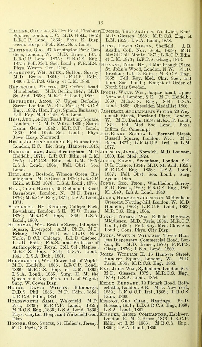 Harrer, Charles, :J4 City RoaJ. Finsbury Square, London, E.C. M.D. Gott., 1862; L.E.C.P. Lond., 1863; Phys. E. Disp. Germ. Hosp. ; Fell. Med. Soc. Lond. Hastings, Geo., 47 Kensington Park Gar- dens, London, W. M.D. Bruss., 1875 ; L. E.C.P. Lond., 1875; M.E.C.S. Eng., 1875; Fell. Med. Soc. Lond. ; F.E.M.S. ; Pkys. Westm. Gen. Disp. Heabnden, Wm. Alex., Sutton, Surrey. M. D. Bruss., 1864 ; L.E.C.P. Edin., 1860 ; L.F.P.S. Glasg. et L.M. 1856. Heckschbb, Martin, 327 Oxford Eoad, Manchester. M.D. Berlin, 1847 ; M.D. St. And., 1858 ; M.E.C.P. Lond., 1860. Henriqdes, Amos, 67 Upper Berkeley Street, London, W. B.L. Paris ; M.E.C.S. Eng., 1832 ; Hon. Phys. Spnsh. Embassy; Fell. Eoy. Med. Chir. Soc. Lond. Hess, Aug. , 14 City Eoad, Finsbury Square, London, E.C. M.D. Wiirz., 1839 ; States Exam. Germ. 1842 ; M.E.C.P. Lond., 1860; Fell. Obst. Soc. Lond.; Phys. Jews’ Hosp. Norwood. Hesse, JohannFrbderic P., Hounsditch, London, E.C. Lie. Snrg. Hanover, 1815. Hickinbotham, Jas., Birmingham. M.D. Heidelb., 1871; L.E.C.P. Edin. et L.M. 1865; L.E.C.S. Edin. et L.M. 1865; L.S.A. Lond., 1864; Fell. Obst. Soc. Lond. Hill, Alp., Bostock, Winson Green, Bir- mingham. M.D. Giessen, 1876 ; L.E,C,P. Edin. et L.M. 1876 ; L.S.A. Lond., 1876. Hill, Chas. Hamor, 49 Eichmond Eoad, Barnsbury, London, N. M.D. Bruss., 1876; M.E.C.S. Eng., 1871; L.S.A. Lond., 1871. Hitchcock, Ht. Knight, College Park, Lewisham, London, S.E. M.D. Bruss., 1876; M.E.C.S. Eng., 1869; L.S.A. Lond., 1869. Hitchman, Wm., Erakine Street, Islington Square, Liverpool. A.M., Ph.D., M.D. Erlang., 1851 ; M.D. et L.L.D. New York ; D.C.L. Chicago ; L.L.D. Quebec ; L. L.D. Phil. ; F.E.S., and Professor of Anthropology Eoyal Coll. Sci., Naples ; M. E.C.S. Eng., 1844; L.S.A. Lond., 1861; L.S.A. Dub., 1861. Hopfmeistbb, Wm., Cowes, Isle of Wight. M.D. Heidelb., 1865; L.E C.P. Lond., 1866; M.E.C.S. Eng. et L.M. 1865; L.S.A. Lond., 1865; Surg. H. M. the Queen and Eoy. Earn, in I. of Wight; Surg. W. Cowes Disp. Hogue, David Wilson, Edinburgh. D.D.S. Phil. 1865; M.D. Edin., 1854; L. E.C.S. Edin., 1854. Holdsworth, Saml., Wakefield. M.D. Pisa, 1839 ; M.E.C.P. Lond., 1859 ; M. E.C.S. Eng., 1835; L.S.A. Lond., 1835; Phys. Clayton Hosp. and Wakefield Gen. Disp. Hooper, Geo. Stmes, St. Helier’s, Jersey. M.D. Paris, 1823. Hughes, Thomas John, Woolwich, Kent. M.D. Giessen, 1858; M.E.C.S. Eng. et L. M. 1859; L.S.A. Lond., 1858. Hunt, Lewis Gibson, Sheffield. A.B. Acadia Coll. Nov. Scot., 1859; M.D. McGill Coll. Montr.,1871; L.E.C.P. Edin. et L.M. 1873; L.F.P.S. Glasg., 1873. Huxley, Thos. Ht., 4 Marlbrough Place, St. John’s Wood, London, N.W. Ph.D. Breslau ; L.L.D. Edin.; M.E.C.S. Eng., 1862; Pell. Eoy. Med. Chir. Soc., and Linn. Soc. Lond. ; Knight of Order of Noi'th Star Sweden. Inglis, Walt. Wm., Jaspar Eoad, Upper Norwood, London, S.E. M.D. Heidelb., 1869; M.E.C.S. Eng., 1868; L.S.A. Lond., 1868; Cheselden Medallist, 1866. Jagielski, Apollinaeis Victor, 20 Wey- mouth Street, Portland Place, London, W. M.D. Berlin, 1858; M.E.C.P. Lond., 1874; Fell. Med. Soc. Lond.; Phys. Infirm, for Consumpt. Jex-Blake, Sophia L., Bernard Street, Eussell Square, London, W.C. M.D. Bern, 1877; L.K.Q.C.P. Irel. et L.M. 1877. Johnson, James, Norwich. M.D. Louvam, 1830, Lie. Med. 1828. Jones, Edwd., Sydenham, London, S.E. B.L. France, 1834; M.D. St. And. 1853 ; M. E.C.S. Eng., 1838; L.S.A. Lond., 1837; Fell. Obst. Soc. Lond. ; Surg. Syden. Disp. Jones, Geo. Thos., Wimbledon, Surrey. M.D. Bruss., 1869; P.E.C.S. Eng., 1869, M. 1849 ; L.S.A. Lond., 1849. Jones, Hermann Johnston, 53Blenheim Crescent, Notting-hill, London, W. M.D. Heidelb., 1863; L.E.C.P. Lond., 1863; M.E.C.S. Eng., 1864. Jones, Thomas Wm. Enfield Highway, Middlesex. M.D. Paris, 1834; M.E.C.P. Lond., 1836; Fell. Eoy. Med. Chir. Soc. Lond.; Cons. Phys. City Disp. Jones, Watkin Williams, Tower Ham- lets Dispensary, Commercial Eoad, Lon- don, E. M.D. Bruss., 1876 ; P.P.P.S. Glasg., 1876; L.S.A. Lond., 1869. Jones, William H., 15 Hanover Street, Hanover Square, London, W. M.D. Paris, 1864; M.E.C.S. Eng., 1853. Kay, John Wm., Sydenham, London, S.E. M.D. Giessen, 1872; M.E.C.S. Eng., 1859; L.S.A. Lond., 1858. Kelly, Bernard, 12 Plough Eoad, Eoth- erhithe, London, S.E. M.D. New York, 1852; L.K.Q.C.P. Irel., 1868; L.E.C.S. Edin., 1869. Kernot, Geo. Chas., Hastings. Ph.D. Giessen, 1851; L.D.S.E.C.S. Eng.,I860; L.S.A. Lond., 1861. Kibbler, Eichd. Commander, Hackney, London, E. M.D. Bruss., 1876; L.E.C.P. Edin. et L.M. 1866; M.E.C.S. Eng., 1859 ; L.S.A. Lond., 1859.